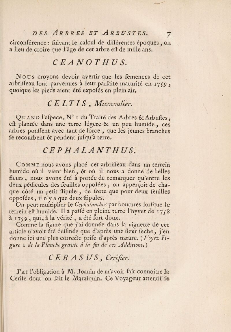 circonférence : fuivant le calcul de différentes époques 5 on a lieu de croire que Tâge de cet arbre efl de mille ans, CEANOTHUS. Nous croyons devoir avertir que les femences de cet arbriffeau font parvenues à leur parfaite maturité en 175$ $ quoique les pieds aient été expofés en plein air. C E LT IS y Micocoulier. Quand Tefpece^N0 1 du Traité des Arbres &Ârbuftesj> efl plantée dans une terre légère & un peu humide y ces arbres pouffent avec tant de force y que les jeunes branches fe recourbent & pendent jufqu’à terre» CEP HALANTHUS. ■ Comme nous avons placé cet arbriffeau dans un terrein humide ou il vient bien y & où il nous a donné de belles fleurs ? nous avons été à portée de remarquer qu’entre les deux pédicules des feuilles oppofées ^ on apperçoit de cha¬ que côté un petit ftipule y de forte que pour deux feuilles oppofées > il n’y a que deux ftipules. On peut multiplier le Cephalanthus par boutures îorfque le terrein efl: humide. Il a paffé en pleine terre l’hyver de 1758 à 17 jp 5 qui j à la vérité 9 a été fort doux. Comme la figure que j’ai donnée dans la vignette de cet article n’avoit été deffinée que d’après une fleur feche y j’en donne ici une plus correcte prife d’après nature. ( Voyez Fi~ gure 1 de la Planche gravée à la fin de ces Additions. ) GERAS U S y Cerijîer. J’ai l'obligation à M. Joanin de m’avoir fait connoître la Cerife dont on fait le Marafquin* Ce Voyageur attentif fe