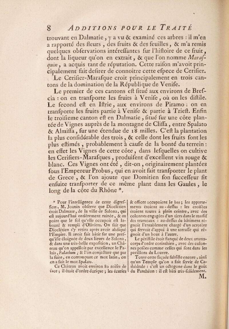 * 8 Additions pour le Traité trouvant en Dalinatie , y a vu & examiné ces arbres : il m’en a rapporté des fleurs , des fruits & des feuilles , & m’a remis quelques obfervations intéreffantes fur l’hiftoire de ce fruit, dont la liqueur qu’on en extrait, & que l’on nomme Maraf- quin, a acquis tant de réputation. Cette raifon m’avoit prin¬ cipalement fait deflrer de connoître cette efpece de Cerifier. Le Cerifier-Marafque croît principalement en trois can¬ tons de la domination de la République de Venife. Le premier de ces cantons eft fitué aux environs de Bref- cia : on en tranfporte les fruits à Venife, où on les diftile. Le fécond eft en Iftrie, aux environs de Piramo : on en tranfporte les fruits partie à Venife & partie à Trieft. Enfin le troifieme canton eft en Dalmatie , fitué fur une côte plan¬ tée de Vignes auprès de la montagne de Clifla, entre Spalato ôc Almifla, fur une étendue de 18 milles. C’eft la plantation la plus confidérable des trois, & celle dont les fruits font les plus eftimés , probablement à caufe de la bonté du terrein : en effet les Vignes de cette côte , dans lefquelles on cultive les Cerifiers-Marafques , produifent d’excellent vin rouge & blanc. Ces Vignes ont été , dit-on , originairement plantées fous l’Empereur Probus, qui en avoit fait tranfporter le plant de Grece , ôc l’on ajoute que Domitien fon fuccefleur fit enfuite tranfporter de ce même plant dans les Gaules , le long de la côte du Rhône *t * Pour l’intelligence de cette digref- fion, M. Joanin obferve que Dioclétien étoit Dalmate, de la ville de Salona, qui eft aujourd’hui entièrement ruinée, & au point que le fol qu’elle occupoit eft la¬ bouré & rempli d’OIiviers. On fait que Dioclétien s’y retira après avoir abdiqué l’Empire. Il avoit fait bâtir fur une pref- qu’ifle éloignée de deux lieues de Salona, & dans une très-belle expofition, un Châ¬ teau qu’on appelloit par excellence le Pa¬ lais , Palatium ; & l’on conjedure que par la fuite, en corrompant ce mot latin, on en a fait le mot Spalato. Ce Château avoit environ 80 toiles de face $ il étoit d’ordre dorique ; les écuries & offices occupoient le bas ; les apparte¬ ments étoient au-deiïus : les croifées étoient toutes à plein ceintre, avec des colonnes engagées d’un tiers dans le maiïif des trumeaux : au-deiïus du bâtiment ré- gnoit l’entablement chargé d’un acrotère qui fervoit d’appui à une terraffie qui ré- gnoit d’un bout à l’autre. Le périftile étoit flanqué de deux avants- corps d’ordre corinthien , avec des colon¬ nes pofées comme celles qui font dans les pavillons du Louvre. Toute cette façade fubfifte encore , ainfi qu’un Temple qu’on a fait lervir de Ca¬ thédrale : c’eft un odogone dans le goût du Panthéon ; il eft bâti très-folidement. M. \