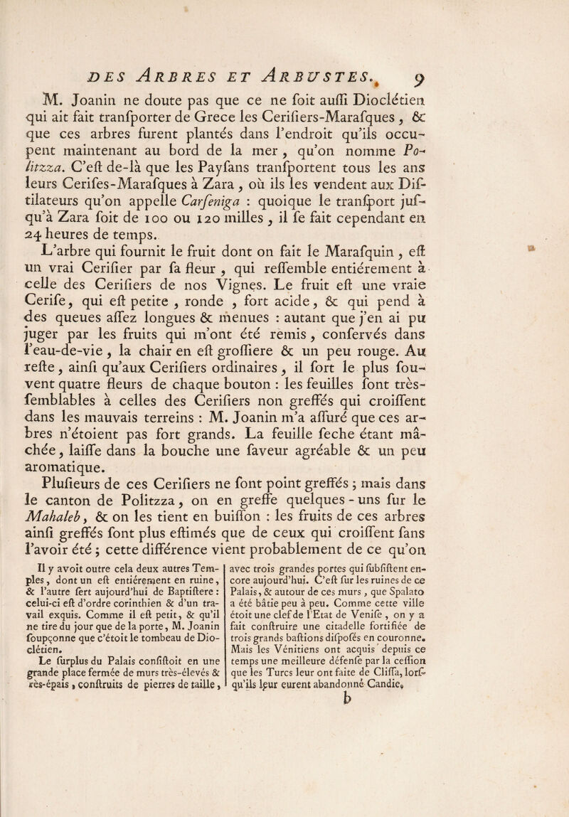 M. Joanin ne doute pas que ce ne foit aufîi Dioclétien qui ait fait tranfporter de Grece les Cerifiers-Marafques , & que ces arbres furent plantés dans F endroit qu’ils occu¬ pent maintenant au bord de la mer y qu’on nomme Po~* litzza. C’eft de-là que les Payfans tranfportent tous les ans leurs Cerifes-Marafques à Zara , où ils les vendent aux Dif- tilateurs qu’on appelle Carfeniga : quoique le tranfport juf- qu’à Zara foit de ioo ou 120 milles ^ il fe fait cependant en 24 heures de temps. L’arbre qui fournit le fruit dont on fait le Marafquin ^ eft un vrai Cerifier par fa fleur , qui reffemble entièrement à celle des Cerifiers de nos Vignes. Le fruit eft une vraie Cerife, qui eft petite > ronde , fort acide , ôc qui pend à des queues affez longues & menues : autant que j’en ai pu juger par les fruits qui m’ont été remis, confervés dans l’eau-de-vie, la chair en eft grofliere & un peu rouge. Au refte, ainfi qu’aux Cerifiers ordinaires il fort le plus fou- vent quatre fleurs de chaque bouton : les feuilles font très- femblables à celles des Cerifiers non greffés qui croiffent dans les mauvais terreins : M. Joanin m’a affuré que ces ar¬ bres n’étoient pas fort grands. La feuille feche étant mâ¬ chée j laiffe dans la bouche une faveur agréable & un peu aromatique. Plufieurs de ces Cerifiers ne font point greffés ; mais dans le canton de Politzza, on en greffe quelques - uns fur le Mahaleb, & on les tient en buiffon : les fruits de ces arbres ainfi greffés font plus eftimés que de ceux qui croiffent fans l’avoir été ; cette différence vient probablement de ce qu’on. Il y avoît outre cela deux autres Tem¬ ples , dont un eft entièrement en ruine, 8c l’autre fèrt aujourd'hui de Baptiftere : celui-ci eft d’ordre corinthien 8c d’un tra¬ vail exquis. Comme il eft petit, & qu’il ne tire du jour que de la porte, M. Joanin foupçonne que c’étoit le tombeau de Dio¬ clétien. Le (urplus du Palais confiftoit en une grande place fermée de murs très-élevés & «■ès-épais 8 conftruits de pierres de taille, avec trois grandes portes qui ftibfiftent en¬ core aujourd’hui. C’eft fur les ruines de ce Palais, & autour de ces murs, que Spalato a été bâtie peu à peu. Comme cette ville étoit une clef de l’Etat de Venile , on y a fait conftruire une citadelle fortifiée de troisgrands baftions dilpofés en couronne* Mais les Vénitiens ont acquis depuis ce temps une meilleure défenfe par la ceftion que les Turcs leur ont faite de Cliiïa, lorf- qu’ils leur eurent abandonné Candie0 h