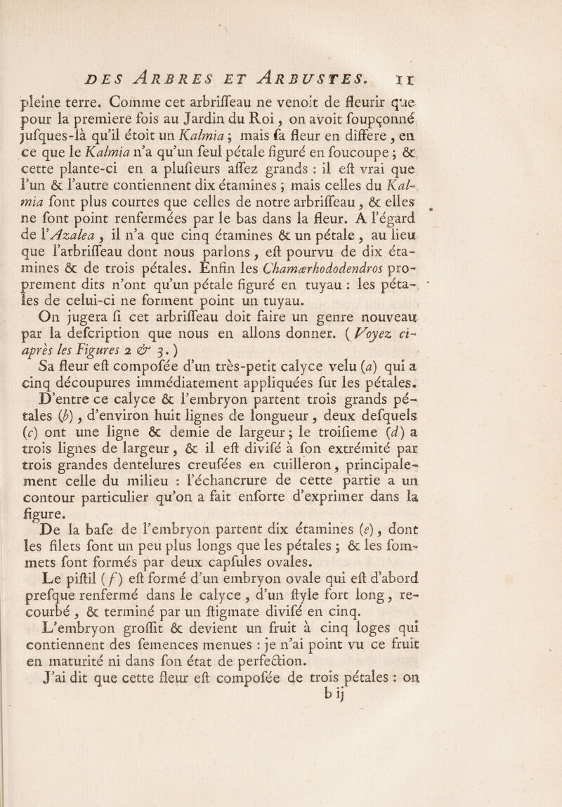 pleine terre. Comme cet arbriffeau ne venoit de fleurir que pour la première fois au Jardin du Roi y on avoit foupçonné jufques-ià qu’il étoit un Kalmia ; mais fa fleur en différé , en ce que le Kalmia n’a qu’un feul pétale figuré en foucoupe ; & cette plante-ci en a piufieurs affez grands : il eft vrai que l’un & l’autre contiennent dix étamines ; mais celles du Kal¬ mia font plus courtes que celles de notre arbriffeau > & elles ne font point renfermées par le bas dans la fleur. A l’égard de YAzalea 9 il n’a que cinq étamines & un pétale > au lieu que farbriffeau dont nous parlons y eft pourvu de dix éta¬ mines 6c de trois pétales. Enfin les Chamœrhododendros pro¬ prement dits n’ont qu’un pétale figuré en tuyau : les péta- * les de celui-ci ne forment point un tuyau. On jugera fi cet arbriffeau doit faire un genre nouveau par la defcription que nous en allons donner. ( Voyez ci- après les Figures 2 & 3. ) Sa fleur eft compofée d’un très-petit calyce velu (a) qui a cinq découpures immédiatement appliquées fur les pétales* D’entre ce calyce & l’embryon partent trois grands pé¬ tales (b) 9 d’environ huit lignes de longueur , deux defqueîs (e) ont une ligne & demie de largeur; le troifieme (d) a trois lignes de largeur, & il eft divifé à fon extrémité par trois grandes dentelures creufées en cuilleron* principale¬ ment celle du milieu : l’échancrure de cette partie a un contour particulier qu’on a fait enforte d’exprimer dans la figure. De la bafe de l’embryon partent dix étamines (e), dont les filets font un peu plus longs que les pétales ; & les foin- mets font formés par deux capfules ovales. Le piftil (/) eft formé d’un embryon ovale qui eft d’abord prefque renfermé dans le calyce y d’un ftyle fort long re¬ courbé 3 6c terminé par un ftigmate divifé en cinq. L’embryon groifit & devient un fruit à cinq loges qui contiennent des femences menues : je n’ai point vu ce fruit en maturité ni dans fon état de perfection. J’ai dit que cette fleur eft compofée de trois pétales : ou bij'