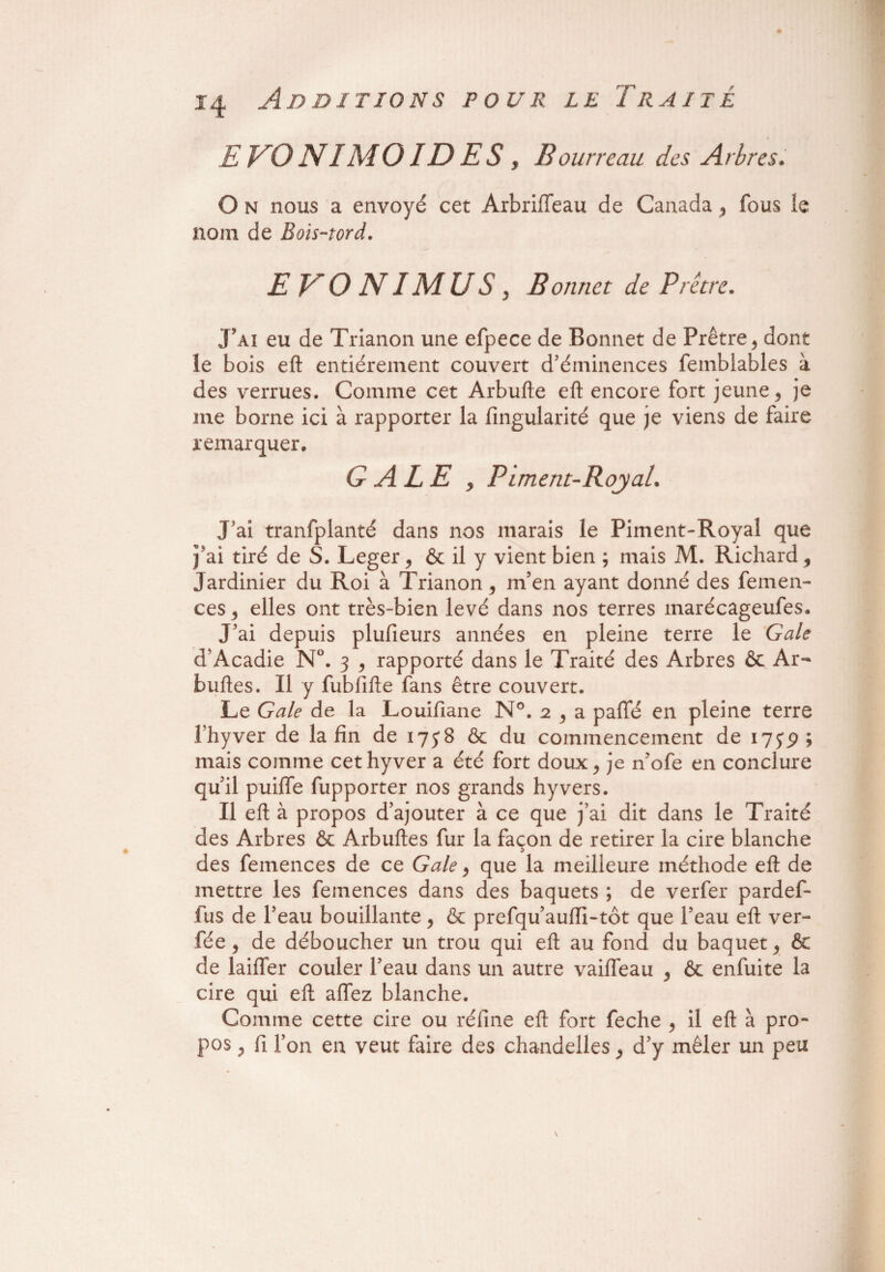 E KO NI AI OID E S , Bourreau des Arbres. O N nous a envoyé cet ArbrilTeau de Canada , fous le nom de Bois-tord. E KO NI Ad US j Bonnet de Prêtre. J’ai eu de Trianon une efpece de Bonnet de Prêtre , dont le bois eft entièrement couvert d’éminences femblables à des verrues. Comme cet Arbufte eft encore fort jeune , je me borne ici à rapporter la fingularité que je viens de faire remarquer. G A LE y Piment-Royal. J ai tranfplanté dans nos marais le Piment-Royal que j'ai tiré de S. Leger y & il y vient bien ; mais M. Richard, Jardinier du Roi à Trianon, m’en ayant donné des femen- ces, elles ont très-bien levé dans nos terres marécageufes. J’ai depuis plufieurs années en pleine terre le Gale d’Acadie N°. 3 , rapporté dans le Traité des Arbres & Ar- buftes. Il y fubfifte fans être couvert. Le Gale de la Louifiane N°. 2 , a paffé en pleine terre l’hyver de la fin de 1758 & du commencement de 17jp ; mais comme cethyver a été fort doux, je n’ofe en conclure qu’il puiffe fupporter nos grands hyvers. Il eft à propos d’ajouter à ce que j’ai dit dans le Traité des Arbres & Arbuftes fur la façon de retirer la cire blanche des femences de ce Gale, que la meilleure méthode eft de mettre les femences dans des baquets ; de verfer pardef- fus de l’eau bouillante, & prefqu’aufti-tôt que l’eau eft ver- fée , de déboucher un trou qui eft au fond du baquet, & de laifier couler l’eau dans un autre vaifleau , & enfuite la cire qui eft alfez blanche. Comme cette cire ou réfine eft fort feche , il eft à pro¬ pos , fi l’on en veut faire des chandelles, d’y mêler un peu