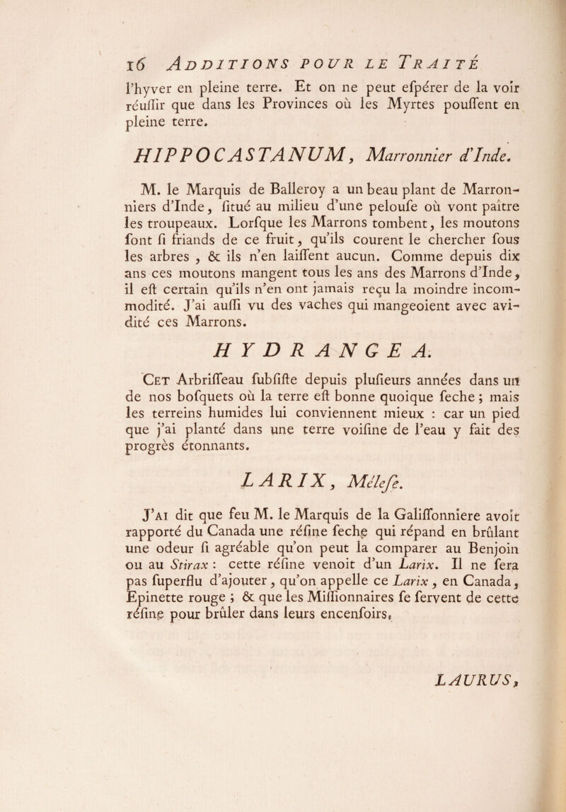 l’hyver en pleine terre. Et on ne peut efpérer de la voir réuffir que dans les Provinces où les Myrtes pouffent en pleine terre. HIP P O CAS TA NU M, Marronnier d'Inde, M. le Marquis de Balleroy a un beau plant de Marron¬ niers d’Inde, fitué au milieu d’une peloufe où vont paître les troupeaux. Lorfque les Marrons tombent, les moutons font fi friands de ce fruit, qu’ils courent le chercher fous les arbres , & ils n’en laiffent aucun. Comme depuis dix ans ces moutons mangent tous les ans des Marrons d’Inde, il eft certain qu’ils n’en ont jamais reçu la moindre incom¬ modité. J’ai auffi vu des vaches qui mangeoient avec avi¬ dité ces Marrons. HYDRANGE A. Cet Arbriffeau fubfifte depuis plufieurs années dans un de nos bofquets où la terre eft bonne quoique feche ; mais les terreins humides lui conviennent mieux : car un pied que j’ai planté dans une terre voifine de l’eau y fait des progrès étonnants. LARIX, Mélefe. J’ai dit que feu M. le Marquis de la Galiffonniere avoît rapporté du Canada une réfine fechp qui répand en brûlant une odeur fi agréable qu’on peut la comparer au Benjoin ou au Stirax : cette réfine venoit d’un Larix. Il ne fera pas fuperflu d’ajouter, qu’on appelle ce Larix, en Canada, Epinette rouge ; & que les Millionnaires fe fervent de cette réfinp pour brûler dans leurs encenfoirs, / IAURUS,