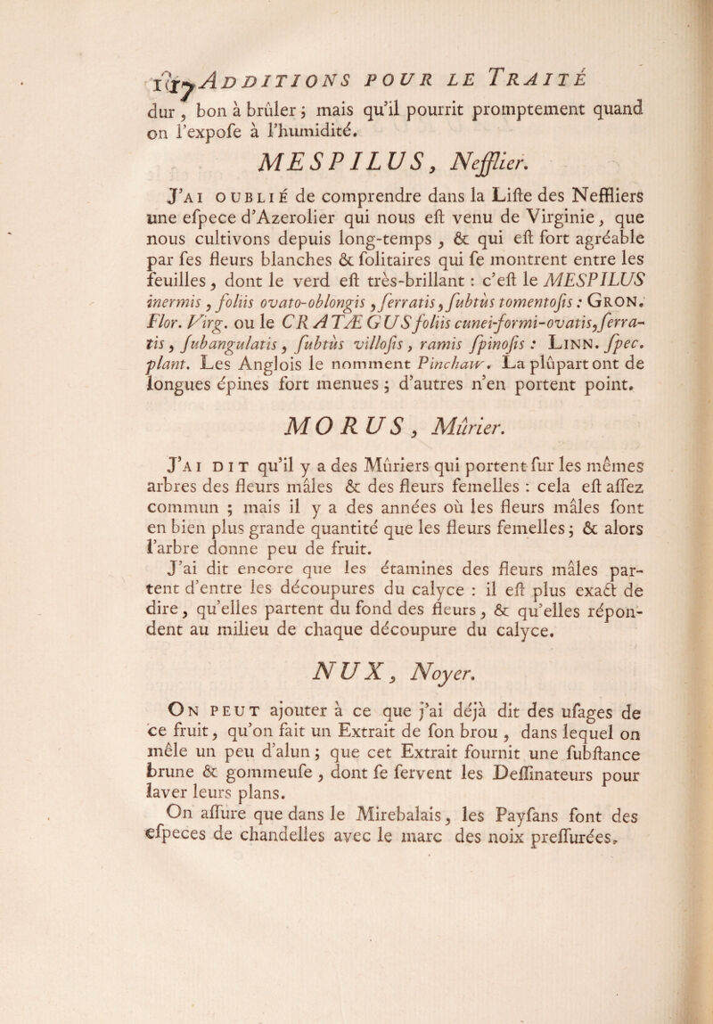 liiyAn DITÏ ONS POUR LE T RAI JE dur 5 bon à brûler ; mais qu’il pourrit promptement quand on l’expofe à l’humidité. MES PI LU S, N effiler. J’a i o u b l i É de comprendre dans la Lifte des Neffliers une efpece d’Azerolier qui nous eft venu de Virginie, que nous cultivons depuis long-temps , & qui eft fort agréable par fes fleurs blanches & folitaires qui fe montrent entre les feuilles , dont le verd eft très-brillant : c’eft le MESPÏLUS inermis , foins ovato-oblongis, ferratis^fubtùs tomentofis : Gron. Flor. Virg. ou le C RATÆ GU S foliis cunei-formi-ovatïs0ferra- tis , Jubangulatis , fubtùs vïllofis , ramis fpinofis : Linn• fpec. plant. Les Anglois le nomment Pïnchaw. La plupart ont de longues épines fort menues ; d’autres n’en portent point. MO RUS , Mûrier. J5A i D i T qu’il y a des Mûriers qui portent fur les mêmes arbres des fleurs mâles & des fleurs femelles : cela eft aflez commun ; mais il y a des années où les fleurs mâles font en bien plus grande quantité que les fleurs femelles ; & alors l’arbre donne peu de fruit. J'ai dit encore que les étamines des fleurs mâles par¬ tent d’entre les découpures du calyce : il eft plus exaét de dire, quelles partent du fond des fleurs, & qu’elles répon¬ dent au milieu de chaque découpure du calyce. NUX, Noyer. On peut ajouter à ce que j’ai déjà dit des ufages de ce fruit, qu’on fait un Extrait de fon brou , dans lequel on mêle un peu d’alun ; que cet Extrait fournit une fubftance brune & gommeufe, dont fe fervent les Deffinateurs pour laver leurs plans. On affure que dans le Mirebalais, les Payfans font des efpeces de chandelles avec le marc des noix preffurées.