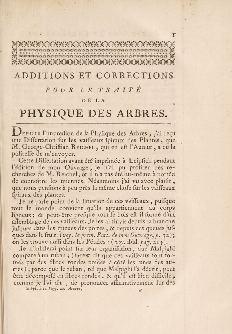 r ADDITIONS ET CORRECTIONS POUR LE TRAITÉ DELA PHYSIQUE DES ARBRES. <5^.1—. ....... ..' ii.,n.t|,, , ■ m-m. De puis î’impreflion de la Phyfique des Arbres , fai reçu une Differtation fur les vaiffeaux fpiraux des Plantes, que M. George-Chriftian Reichel , qui en eft l’Auteur > a eu la politeffe de m’envoyer. Cette Differtation ayant été imprimée à Leïpfick pendant l’édition de mon Ouvrage 5 je n’ai pu profiter des re¬ cherches de M. Reichel; & il n’a pas été lui-même à portée de connoitre les miennes. Néanmoins j’ai vu avec plaifir, que nous penfions à peu près la même chofe fur les vaiffeaux fpiraux des plantes. Je ne parle point de la fituation de ces vaiffeaux ^ puifque tout le monde convient qu’ils appartiennent au corps ligneux; & peut-être prefque tout le bois eft-il formé d’un affembiage de ces vaiffeaux. Je les ai fuivis depuis la branche jufques dans les queues des poires ^ & depuis ces queues jufi ques dans le fruit :(voy. laprem. Pan. de mon Ouvrage, p. 32); on les trouve auffi dans les Pétales : ( voy. ibid. pag, 214). Je n’infifterai point fur leur organifation, que Malpighî compare à un ruban ; ( Grew dit que ces vaiffeaux font for¬ més par des fibres rondes pofées à côté les unes des au¬ tres ) ; parce que le ruban ^ tel que Malpighi l’a décrit, peut être décompofé en fibres rondes , & qu’il eft bien difficile , comme je l’ai dit , de prononcer affirmativement fur des Suppl, à la Thyf, des Arbres.