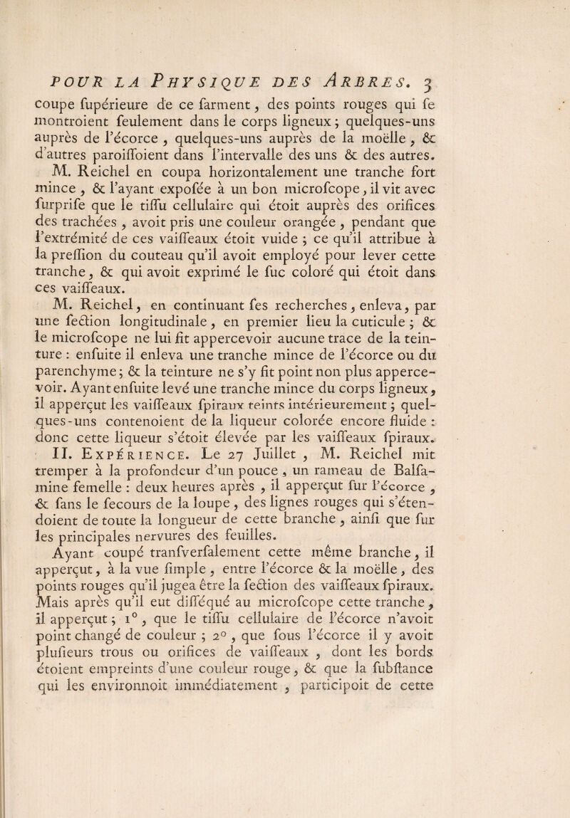 coupe fupérieure de ce farment ^ des points rouges qui fe montroient feulement dans le corps ligneux; quelques-uns auprès de F écorce ^ quelques-uns auprès de la moelle , & d’autres paroiffoient dans l’intervalle des uns & des autres* M. Reichel en coupa horizontalement une tranche fort mince 9 & Fayant expofée à un bon microfcope ,il vit avec furprife que le tiffu cellulaire qui étoit auprès des orifices des trachées > avoit pris une couleur orangée y pendant que l’extrémité de ces vaiffeaux étoit vuide ; ce qu’il attribue à la preiïion du couteau qu’il avoit employé pour lever cette tranche ^ & qui avoit exprimé le fuc coloré qui étoit dans ces vaiffeaux. M. Reichel y en continuant fes recherches 5 enleva, par une fedion longitudinale, en premier lieu la cuticule ; & le microfcope ne lui fit appercevoir aucune trace de la tein¬ ture : enfuite il enleva une tranche mince de l’écorce ou du parenchyme; & la teinture ne s’y fit point non plus apperce¬ voir. Ayant enfuite levé une tranche mince du corps ligneuxf il apperçut les vaiffeaux fpiraux teints intérieurement ; quel¬ ques-uns contenoient delà liqueur colorée encore fluide : donc cette liqueur s’étoit élevée par les vaiffeaux fpiraux* II. Expérience. Le 27 Juillet ? M. Reichel mit tremper à la profondeur d'un pouce 5 un rameau de B alfa - mine femelle : deux heures après ^ il apperçut fur l'écorce 9 & fans le fecours de la loupe, des lignes rouges qui s’éten- doient de toute la longueur de cette branche y ainfi que fur les principales nervures des feuilles. Ayant coupé tranfverfalement cette même branche ^ il apperçut j à la vue fimple 9 entre l’écorce & la moelle , des points rouges qu’il jugea être la fedion des vaiffeaux fpiraux. Mais après qu’il eut difféqué au. microfcope cette tranche , il apperçut ; i° > que le tiffu cellulaire de Fécorce n’avoit point changé de couleur ; 20 ? que fous l’écorce il y avoit plufieurs trous ou orifices de vaiffeaux 5 dont les bords étoient empreints d’une couleur rouge ^ & que la fubftance qui les environnent immédiatement 5 participoit de cette