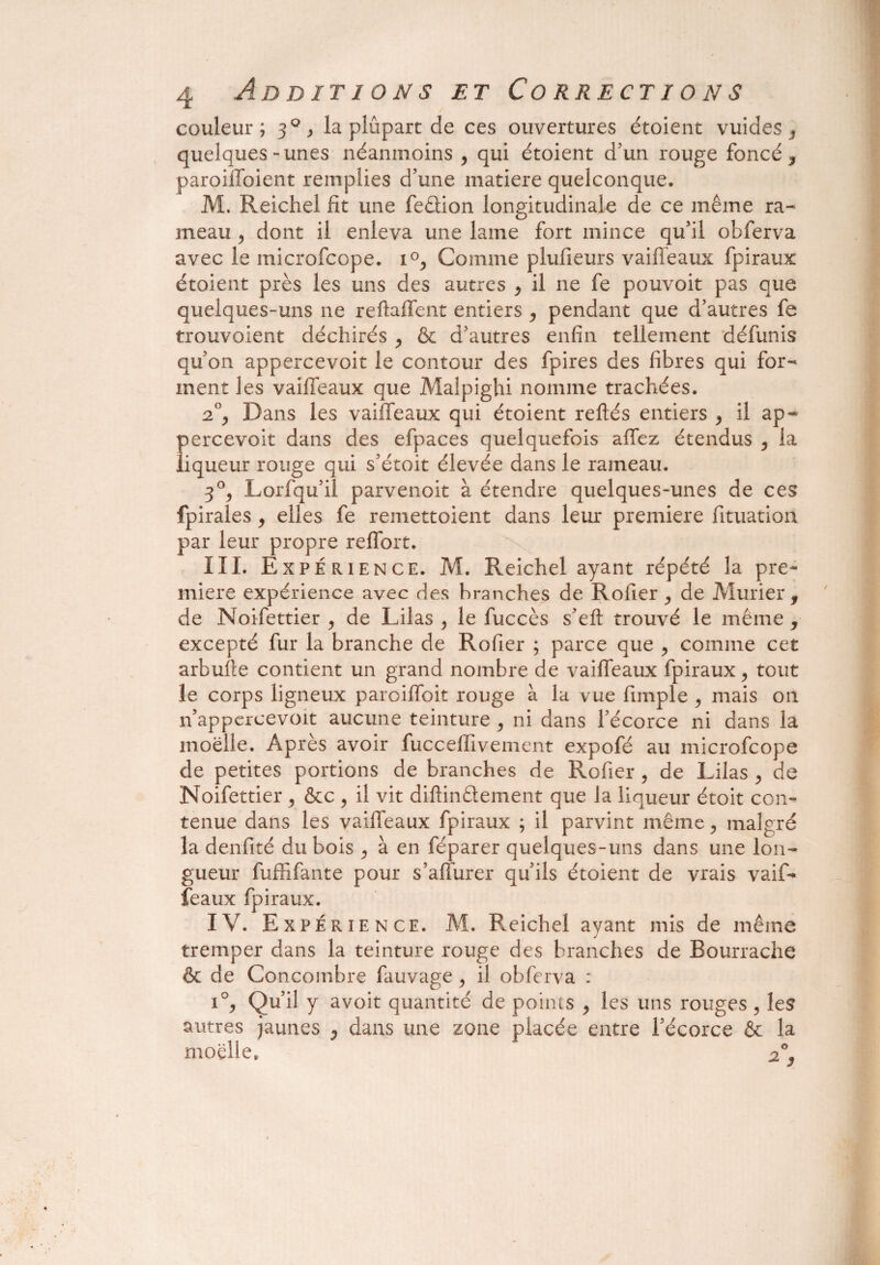 couleur; 30 > la plupart de ces ouvertures étoient vuides s quelques-unes néanmoins y qui étoient d’un rouge foncé , paroiflbient remplies d’une matière quelconque. M. Reichel fit une fedion longitudinale de ce même ra¬ meau y dont il enleva une laine fort mince qu’il obferva avec le microfcope. i°, Comme plufieurs vaiffeaux fpiraux étoient près les uns des autres , il ne fe pouvoit pas que quelques-uns ne reftaffent entiers , pendant que d’autres fe trouvoient déchirés , & d’autres enfin tellement défunis qu’on appercevoit le contour des fpires des fibres qui for¬ ment les vaiffeaux que Malpighi nomme trachées. 2°y Dans les vaiffeaux qui étoient reliés entiers , il ap¬ percevoit dans des efpaces quelquefois affez étendus y la liqueur rouge qui s’étoit élevée dans le rameau. 3°y Lorfqu’il parvenoit à étendre quelques-unes de ces fpirales , elles fe remettoient dans leur première fituation par leur propre reffort. III. Expérience. M. Reichel ayant répété la pre¬ mière expérience avec des branches de Rofier y de Mûrier, de Noifettier , de Lilas y le fuccès s’eft trouvé le même , excepté fur la branche de Rofier ; parce que , comme cet arbulle contient un grand nombre de vaiffeaux fpiraux, tout le corps ligneux paroiffoit rouge à la vue fimple , mais on n’appercevoit aucune teinture , ni dans l’écorce ni dans la moelle. Après avoir fucceffivement expofé au microfcope de petites portions de branches de Rofier, de Lilas , de Noifettier , &c ? il vit diftindement que la liqueur étoit con¬ tenue dans les vaiffeaux fpiraux ; il parvint même, malgré la denfité du bois , à en féparer quelques-uns dans une lon¬ gueur fuffifante pour s’affurer qu’ils étoient de vrais vaif¬ feaux fpiraux. IV. Expérience. M. Reichel ayant mis de même tremper dans la teinture rouge des branches de Bourrache & de Concombre fauvage, il obferva : i°y Qu’il y avoit quantité de points , les uns rouges , les autres jaunes y dans une zone placée entre l’écorce & la moelle» 2°3