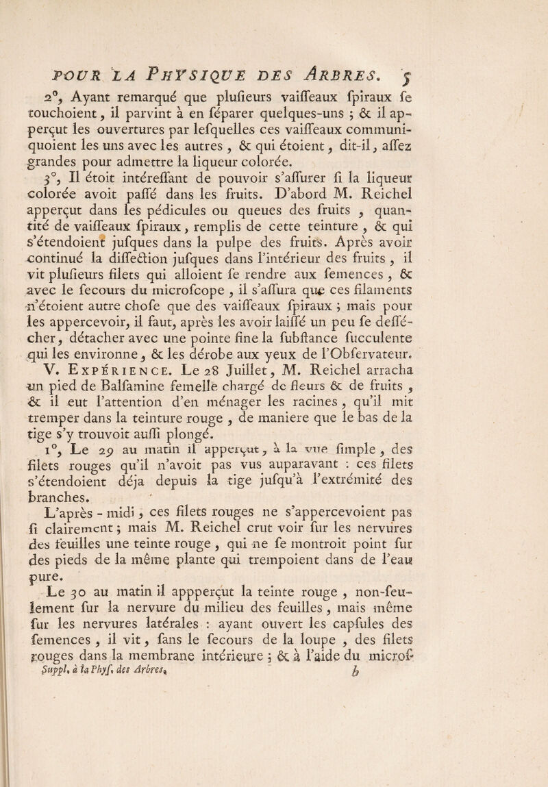 2% Ayant remarqué que plufieurs vaiffeaux fpîraux fe îouchoient , il parvint à en féparer quelques-uns ; & il ap- perçut les ouvertures par lefquelles ces vaiffeaux communi- quoient les uns avec les autres , & qui étoient, dit-il , allez grandes pour admettre la liqueur colorée. 3°, Il étoit intéreffant de pouvoir s’affurer fi la liqueur colorée avoit paffé dans les fruits. D’abord M. Reicheî apperçut dans les pédicules ou queues des fruits , quan¬ tité de vaiffeaux fpiraux , remplis de cette teinture , & qui s’étendoient jufques dans la pulpe des fruits. Après avoir continué la diffeêtion jufques dans f intérieur des fruits , il vit plufieurs filets qui alloient fe rendre aux femences , & avec le fecours du microfcope , il s’affura que ces filaments n’étoient autre chofe que des vaiffeaux fpiraux ; mais pour les appercevoir, il faut, après les avoir laiffé un peu fe défié- cher, détacher avec une pointe fine la fubftance fucculente qui les environne, & les dérobe aux yeux de l’Obfervateur. V. Expérience. Le 28 Juillet, M. Reichel arracha un pied de Balfamine femelle chargé de Heurs Ôc de fruits , Sc il eut l’attention d’en ménager les racines , qu’il mit tremper dans la teinture rouge , de maniéré que le bas de la tige s’y trouvoit aufii plongé. i°, Le 2ÿ au matin il apperçut, à la vue fimple , des filets rouges qu’il n’avoit pas vus auparavant : ces filets s’étendoient déjà depuis la tige jufqu’à l’extrémité des branches. L’après - midi y ces filets rouges ne s’appercevoient pas fi clairement ; mais M. Reichel crut voir fur les nervures des feuilles une teinte rouge, qui ne fe montrait point fur des pieds de la même plante qui trempoient dans de l’eai? pure. Le 30 au matin il appperçut la teinte rouge , non-feu¬ lement fur la nervure du milieu des feuilles , mais même fur les nervures latérales : ayant ouvert les capfules des femences , il vit, fans le fecours de la loupe , des filets rouges dans la membrane intérieure 3 & à faide du iiiicrof èupph à ta Phyfs dès Arbres^ ~ fe