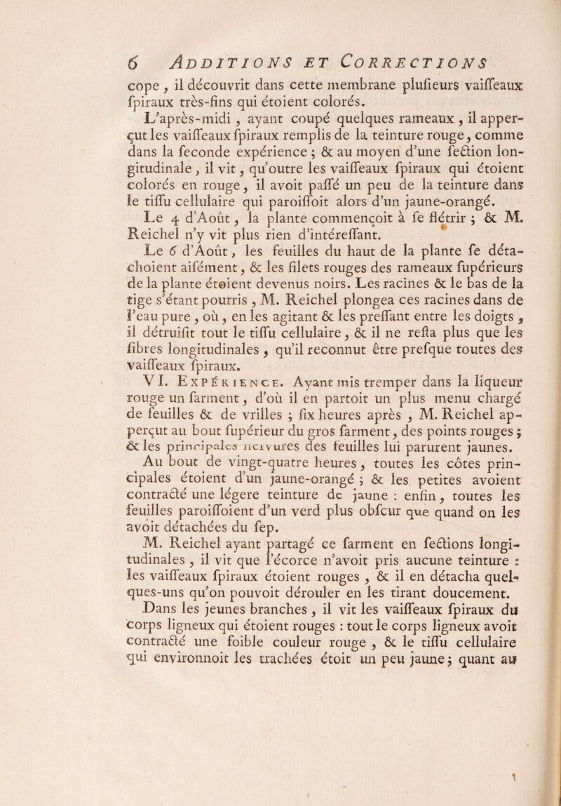 cope , il découvrit dans cette membrane plufieurs vaiffeaux fpiraux très-fins qui étoient colorés. L'après-midi , ayant coupé quelques rameaux > il apper- eut les vaiffeaux fpiraux remplis de la teinture rouge > comme dans la fécondé expérience ; ôc au moyen d’une feâion lon¬ gitudinale , il vit j qu’outre les vaiffeaux fpiraux qui étoient colorés en rouge > il avoit paffé un peu de la teinture dans le tiffu cellulaire qui paroiffoit alors d’un jaune-orangé. Le 4 d’Août y la plante commençoit à fe flétrir ; ôc M. Reichel n’y vit plus rien d’intéreffant. Le 6 d’Août, les feuilles du haut de la plante fe déta¬ chaient aifément, Ôc les filets rouges des rameaux fupérieurs de la plante étoient devenus noirs. Les racines ôc le bas de la tige s’étant pourris 5 Al. Reichel plongea ces racines dans de 3’eau pure , où, en les agitant ôc les preffant entre les doigts $ il détruilit tout le tiffu cellulaire ^ & il ne refla plus que les fibres longitudinales ^ qu’il reconnut être prefque toutes des vaiffeaux fpiraux. VI. E xpékience. Ayant mis tremper dans la liqueur rouge un farinent ^ d’ou il en partoit un plus menu chargé de feuilles ôc de vrilles ; fix heures après ^ Al. Reichel ap- perçut au bout fupérieur du gros farment > des points rouges , ôcles principales ncivures des feuilles lui parurent jaunes. Au bout de vingt-quatre heures > toutes les côtes prin¬ cipales étoient d’un jaune-orangé ; ôc les petites avoient contracté une légère teinture de jaune : enfin, toutes les feuilles paroiffoient d’un verd plus obfcur que quand on les avoit détachées du fep. Al. Reichel ayant partagé ce farment en feètions longi¬ tudinales j il vit que l’écorce n’avoit pris aucune teinture : les vaiffeaux fpiraux étoient rouges > ôc il en détacha quel* ques-uns qu’on pouvoit dérouler en les tirant doucement. Dans les jeunes branches > il vit les vaiffeaux fpiraux du corps ligneux qui étoient rouges : tout le corps ligneux avoit contracté une foible couleur rouge y ôc le tiffu cellulaire qui environnoit les trachées étoit un peu jaune $ quant au