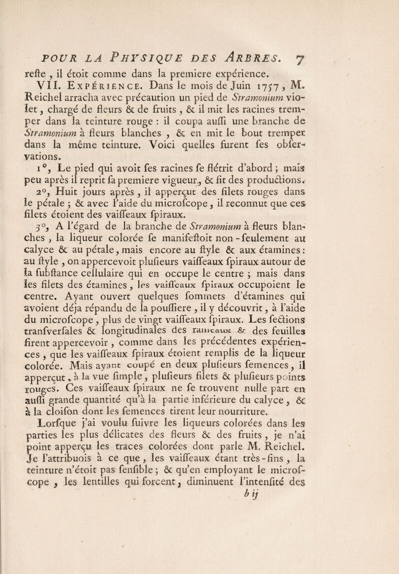 refte , il étoit comme dans la première expérience. VIL Expérience. Dans le mois de Juin ijyj $ MJ Reichel arracha avec précaution un pied de Stramonium vio- let y chargé de fleurs & de fruits , & il mit les racines trem¬ per dans la teinture rouge : il coupa auffi une branche de Stramonium h fleurs blanches , & en initie bout tremper dans la même teinture. Voici quelles furent fes obier-» varions. i°, Le pied qui avoit fes racines fe flétrit d'abord ; maïs peu après il reprit fa première vigueur^ & fit des productions, 20, Huit jours après , il apperçut des filets rouges dans îe pétale ; & avec l’aide du microfcope, il reconnut que ces- filets étoient des v ai fléaux fpiraux. 3°, A l’égard de la branche de Stramonium à fleurs blam ches y la liqueur colorée fe manifeftoit non -feulement au calyce & au pétale ^ mais encore au ftyle & aux étamines: au ftyle , on appercevoit plufieurs vaiffeaux fpiraux autour de la fubftance cellulaire qui en occupe le centre ; mais dans les filets des étamines * les vaiffeaux fpiraux occupoient le centre. Ayant ouvert quelques fommets d’étamines qui avoient déjà répandu de la poufliere ^ il y découvrit > à faide du microfcope ^ plus de vingt vaiffeaux fpiraux. Les feêtions tranfverfales & longitudinales des rameaux Sz des feuilles firent appercevoir 5 comme dans les précédentes expérien¬ ces , que les vaiffeaux fpiraux étoient remplis de la liqueur colorée. Mais ayant coupé en deux plufieurs femences, il apperçut, à la vue fimple 5 plufieurs filets & plufieurs points rouges. Ces vaiffeaux fpiraux ne fe trouvent nulle part en suffi grande quantité qu’à la partie inférieure du calyce y & à la cloifon dont les femences tirent leur nourriture. Lorfque j’ai voulu fuivre les liqueurs colorées dans les parties les plus délicates des fleurs & des fruits 3 je n’ai point apperçu les traces colorées dont parle M. Reichel. Je fattribuois à ce que 5 les vaiffeaux étant très-fins 9 la teinture n étoit pas fenfible ; & qu en employant le microf¬ cope 9 les lentilles qui forcent 5 diminuent fintenfité des