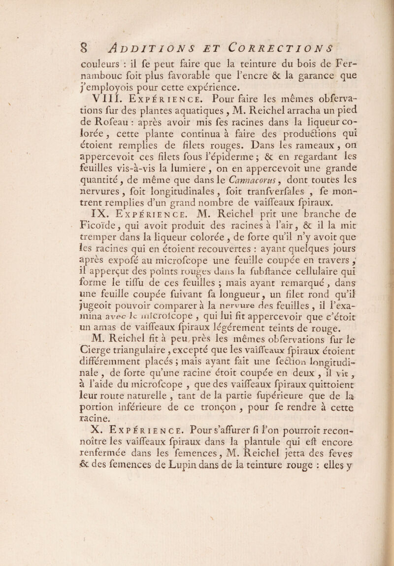 1 5 Additions et Corrections couleurs : il fe peut faire que la teinture du bois de Fer- nambouc foit plus favorable que fencre & la garance que j’empioyois pour cette expérience. VIII. Expérience. Pour faire les mêmes obferva- tions fur des plantes aquatiques , M. Reichel arracha un pied de Rofeau : après avoir mis fes racines dans la liqueur co¬ lorée > cette plante continua à faire des productions qui étoient remplies de filets rouges. Dans les rameaux , on appercevoit ces filets fous l’épiderme ; & en regardant les feuilles vis-à-vis la lumière , on en appercevoit une grande quantité ^ de même que dans le Cannacorus, dont toutes les nervures > foit longitudinales > foit tranfverfales , fe mon¬ trent remplies d’un grand nombre de vaiffeaux fpiraux. IX. Expérience. AI. Reichel prit une branche de Ficoïde^ qui avoit produit des racines à Pair, & il la mit tremper dans la liqueur colorée , de forte qu’il n’y avoit que les racines qui en étoient recouvertes : ayant quelques jours après expofé au microfcope une feuille coupée en travers 9 il apperçut des points rouges dans la fubftance cellulaire qui forme le tiffu de ces feuilles ; mais ayant remarqué , dans une feuille coupée fuivant fa longueur 9 un filet rond qu’il jugeoit pouvoir comparer à la nervure des feuilles , il l’exa¬ mina avec Je microlcope > qui lui fit appercevoir que c’étoit un amas de vaiffeaux fpiraux légèrement teints de rouge. M. Reichel fit à peu près les mêmes obfervations fur le Cierge triangulaire ^ excepté que les vaiffeaux fpiraux étoient différemment placés ; mais ayant fait une feêlion longitudi¬ nale > de forte qu’une racine étoit coupée en deux , il vit ^ à l’aide du microfcope , que des vaiffeaux fpiraux quittoient leur route naturelle , tant de la partie fupérieure que de la portion inférieure de ce tronçon , pour fe rendre à cette racine. / X. Expérience. Pour s’affurer fi fon pourroit recon- noître les vaiffeaux fpiraux dans la plantule qui efl encore renfermée dans les femences y M. Reichel jetta des feves