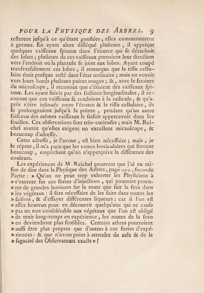 / pour la Physique des Arbres. $ refterent jufqu’à ce qu’étant gonflées y elles commencèrent à germer. En ayant alors difféqué plufieurs , il apperçut quelques vaiffeaux fpiraux dans l’écorce qui fe détachoit des lobes ; plufieurs de ces vaiffeaux prenoient leur direétion vers l’endroit où la plantule fe joint aux lobes» Ayant coupé tranfverfalement ces lobes y il remarqua que le tiffu cellu¬ laire était prefque relié dans l’état ordinaire ; mais on voyoit vers leurs bords plufieurs points rouges ; & > avec le fecours du microfcope , il reconnut que c’étoient des vaiffeaux fpi¬ raux. Les ayant fuivis par des fe étions longitudinales 5 il re¬ connut que ces vaiffeaux fe rendoient à la radicule, & qif au¬ près s’être infinués entre l’écorce & le tiffu cellulaire y ils fe prolongeoient jufqu’à la pointe , pendant qu’un autre faifceau des mêmes vaiffeaux fe faifoit appercevoir dans les feuilles. Ces obfervations font très-curieufes ; mais M. Rei- chel avertit qu’elles exigent un excellent microfcope , & beaucoup d’adreffe. Cette adreffe y je l’avoue 9 eÛ bien néceffaire ; mais , je le répété j il m’a paru que les verres lenticulaires qui forcent beaucoup P empêchent qu’on n’apperçoive la différence des couleurs. Les expériences de M. Reichel prouvent que j’ai eu rai- fon de dire dans laPhyfique des Arbres y page 2^2, fécondé Partie : » Qu’on ne peut trop exhorter les Phyficiens à » s’exercer fur ces fortes d’injeétions y qui pourront procu- rer de grandes lumières fur la route que fuit la feve dans les végétaux : il fera néceffaire de les faire dans toutes les faifons , & d’effayer différentes liqueurs ; car fi l’on eft >3 allez heureux pour en découvrir quelqu’une qui ne caufe pas un tort confidérable aux végétaux que l’on elh obligé » de tenir long-temps en expérience, les routes de la feve s> en deviendront plus fenfibles. Certains arbres pourroient aulli être plus propres que d’autres à ces fortes d’expé- 2> riences : & que n’a-t-on point à attendre du zûe & de la a> fagacité des Obfervateurs exaéts » l