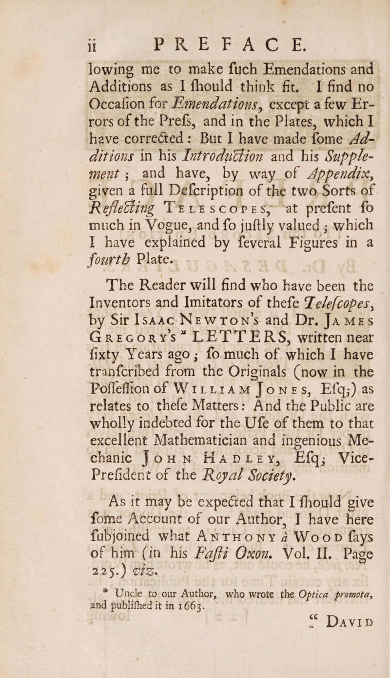 lowing me to make fuch Emendations and Additions as I fliould think fit. 1 find no Occafion for Emendations, except a few Er¬ rors of the Prefs, and in the Plates, which I have corrected : But I have made fome Ad¬ ditions in his Introduction and his Supple¬ ment ; and have, by way of Appendix, given a full Defcription of the two Sorts of RefleUing Telescotes, at prefent fo much in Vogue, and fo juftly valued ,• which I have explained by feveral Figures in a fourth Plate. < The Reader will find who have been the Inventors and Imitators of thefe Telefcopes, by Sir Isaac Newton’s and Dr. James Gregory’s LETTERS, written near fixty Years ago; fo much of which I have tranfcribed from the Originals (now in the Poffellion of William Jones^ Efq,*) as relates to thefe Matters: And the Public are wholly indebted for the Ufe of them to that excellent Mathematician and ingenious Me¬ chanic John Hadley, Efq; Vice- Prefident of the Royal Society. As it may be expecied that I fliould give fome Account of our Author, I have here fubjoined what Anthony a Wood fays of him (in his Fajii Oxon. Vol. II. Page 225.) viz* * Uncle to our Author, who wrote the Optica promota, &nd publilhedit in 1663. “ David