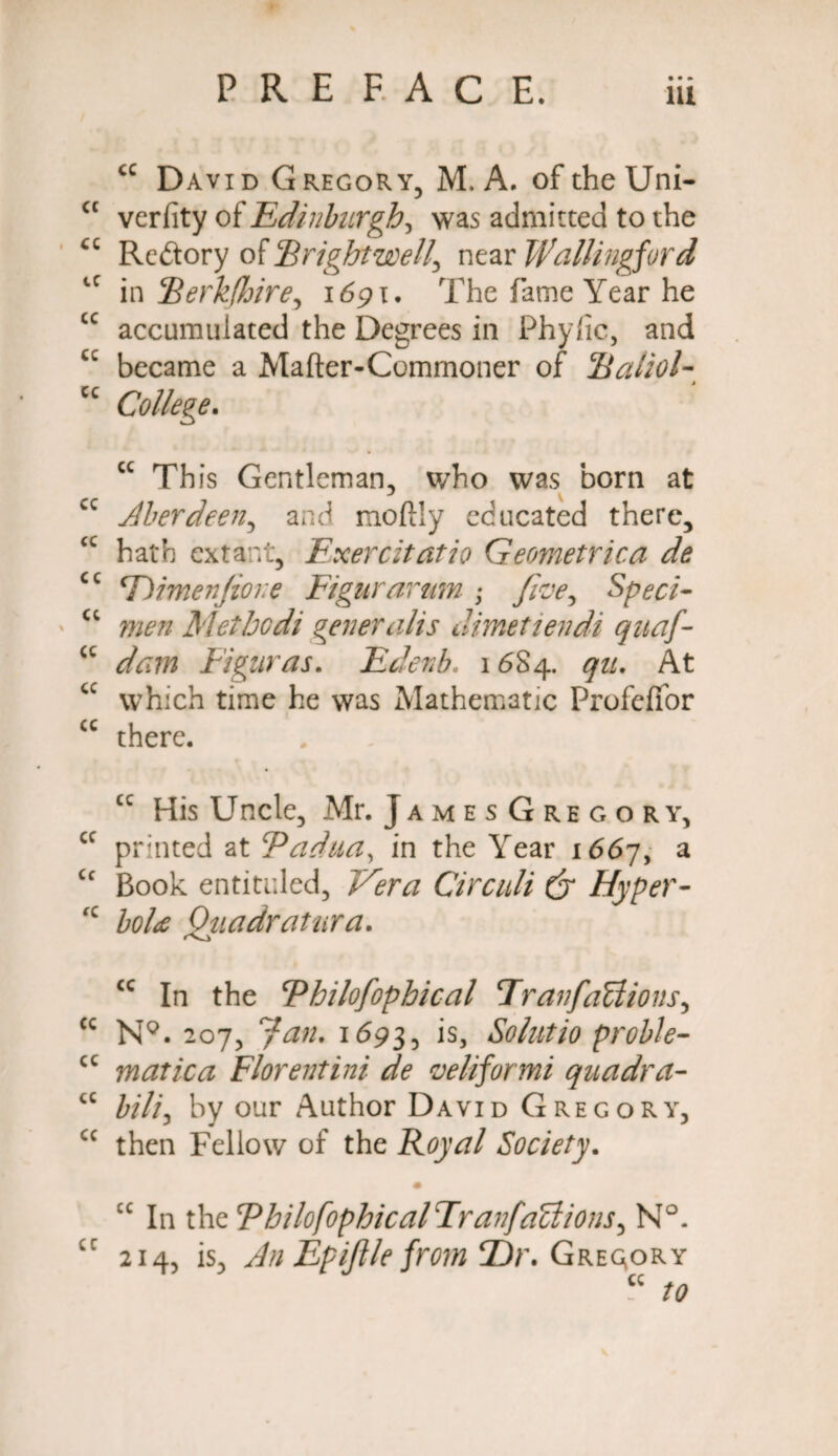 P R E FAC E. 9 • m cc David Gregory, M. A. of the Uni- cc verfity of Edinburgh, was admitted to the <c Rcftory of Bright well\ near Wallingford tC in [Herkfhire, 1691. The fame Year he cc accumulated the Degrees in Phylic, and cc became a Mafter-Commoner of Raliol- cc College. “ Th is Gentleman, who was born at cc Aberdeen, and moftly educated there, cc hath extant, Exercitatio Geometrica de cc T)imenfioi:e Figurarum ; five, Speci- a men Methodi generalis dimetiendi quaf- cc dam Figuras. Edenb. 16S4. qu. At cc which time he was Mathematic Profeffor cc there. cc His Uncle, Mr. JamesGregory, cc printed at Padua, in the Year 1667, a cc Book entitled, Vera Circuli C7 Hyper- fC £0/^ Quadratura. cc In the Philofiophical Transactions, cc NQ. 207, Jan. 1693, ls> Solutio proble- cc matica Florentini de veliformi quadra- a £///, by our Author David Gregory, cc then Fellow of the Royal Society. iC In the PhilofophicalTranfaCiions, N°. cc 214, is, An Epiftle from T)r. Gregory “ /0