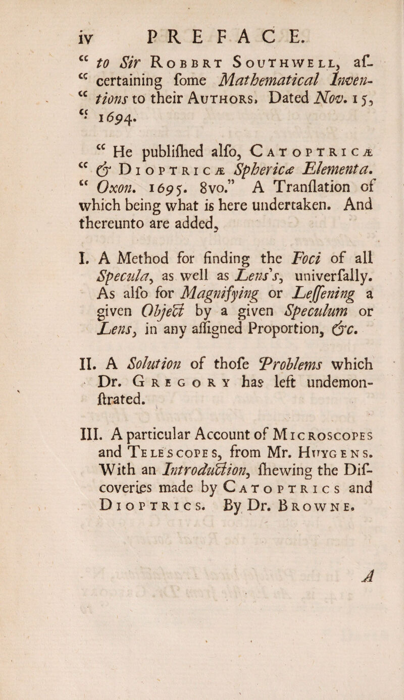 cc to Sir Robert Southwell, af- cc certaining fome Mathematical Inven- cc tions to their Authors» Dated Nov. i j, c- 1694. cc He published alfo, Catoptrics cc & Dioptrics Spherics Elementa. fic Oxon. 1695. 8vo” A Tranflation of which being what is here undertaken. And thereunto are added., I. A Method for finding the Foci of all Specula, as well as Lens'r, univerfally. As alfo for Magnifying or Leffening a given Object by a given Speculum or LenSy in any alfigned Proportion, &c. II. A Solution of thofe Problems which * Dr. Gregory has left undemon- ftrated. III. A particular Account of Microscopes and Telescopes, from Mr. Huygens. With an Introduction^ fhewing the Dif- coveries made by Catoptrics and Dioptrics. By Dr. Browne. A