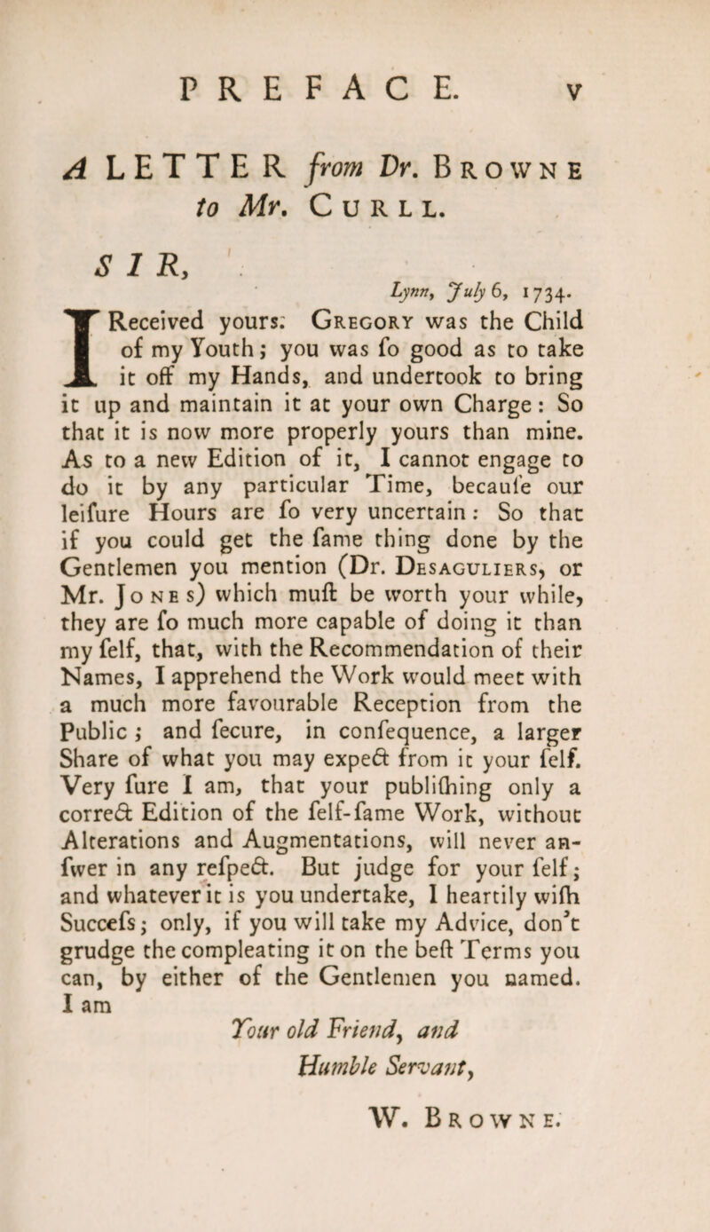 A LETTER from Dr. Browne to Mr. C u R l i. SIR,; Lynn, July 6, 1734. I Received yours: Gregory was the Child of my Youth; you was fo good as to take it off my Hands, and undertook to bring it up and maintain it at your own Charge: So that it is now more properly yours than mine. As to a new Edition of it, I cannot engage to do it by any particular Time, becaui’e our leifure Hours are fo very uncertain: So that if you could get the fame thing done by the Gentlemen you mention (Dr. Desaguliers, or Mr. Jones) which muff be worth your while, they are fo much more capable of doing it than my felf, that, with the Recommendation of their Names, I apprehend the Work would meet with a much more favourable Reception from the Public ,* and fecure, in confequence, a larger Share of what you may expeft from it your felf. Very fure I am, that your publifhing only a corred Edition of the felf-fame Work, without Alterations and Augmentations, will never an- fwer in any refped. But judge for your felf; and whatever it is you undertake, I heartily wifh Succefs; only, if you will take my Advice, don’t grudge the compleating it on the beff Terms you can, by either of the Gentlemen you named. I am Tour old Friend, and Humble Servant,, W. Brown e.