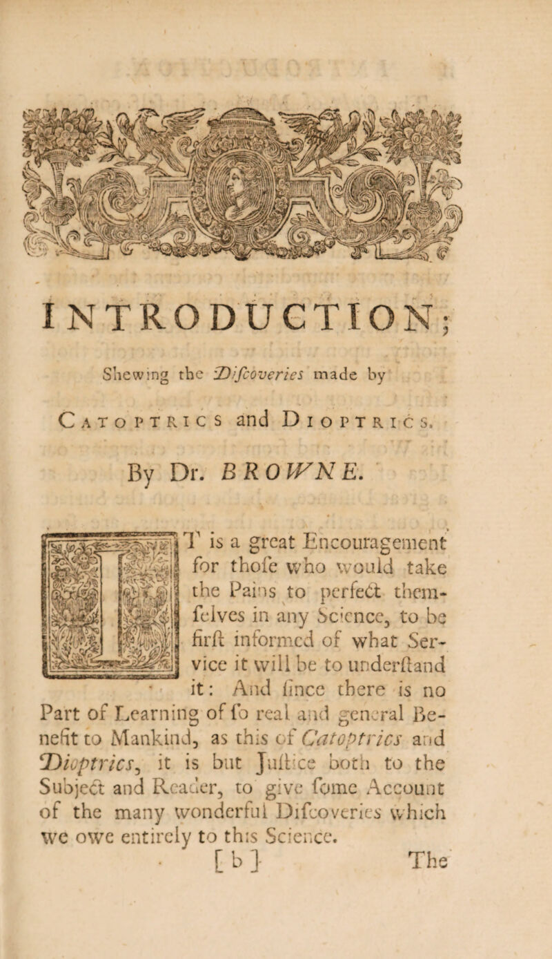 INTRODUCTION; Shewing the tDifcoveries made by Catoptrics and Dioptrics, By Dr. BROWNE. T is a great Encouragement for thofe who would take the Pains to perfect them- felves in any Science, to be firft informed of what Ser¬ vice it will be to underhand it: And lince there is no Part of Learning of fo real and general Be¬ nefit to Mankind, as this of Catoptrics and !Dioptrics, it is but Juftice both to the Subject and Reader, to give fome Account of the many wonderful Difcoveries which we owe entirely to this Science. The