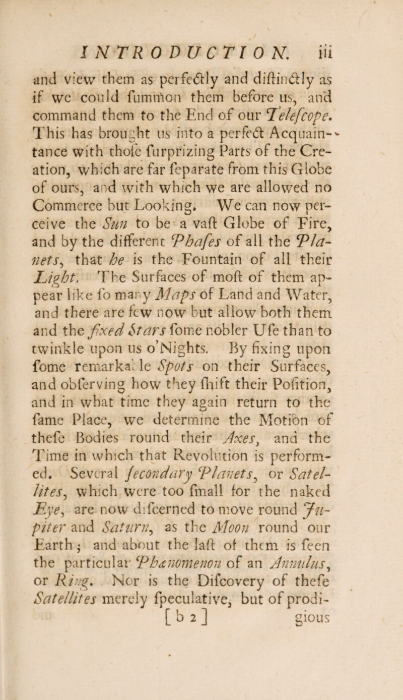 # . v and view them as perfedly and diftindly as if we could fumtfion them before us, and command them to the End of our Eelefcope. This has brought us into a per fed: Acquain-* tance with thole furprizing Parts of the Cre¬ ation, which are far feparate from this Globe of ours, and with which we are allowed no Commerce but Looking. We can now per¬ ceive the Sun to be a vaft Globe of Fire, and by the different ‘Phafes of all the Pla¬ nets, that he is the Fountain of all their Light. The Surfaces of mod of them ap¬ pear like fo many Maps of Land and Water, and there are few now but allow both them and the fixed Mars fome nobler Ufe than to twinkle upon us o’Nights. By fixing upon fome remarka le Spots on their Surfaces, and obferving how they fhift their Pofition, and in what time they again return to the fame Place, we determine the Motion of thefe Bodies round their Axes, and the Time in which that Revolution is perform¬ ed. Several jecondary ‘Planets, or Satel¬ lites, which were too fmall for the naked Eye, are now difeerned to move round Ju¬ piter and Saturn, as the Moon round our Earth $ and about the laft of them is fecn the particular Phenomenon of an Annulus, or King. Nor is the Difcovery of thefe Satellites merely fpeculative, but of prodi- [ b 2 ] gious