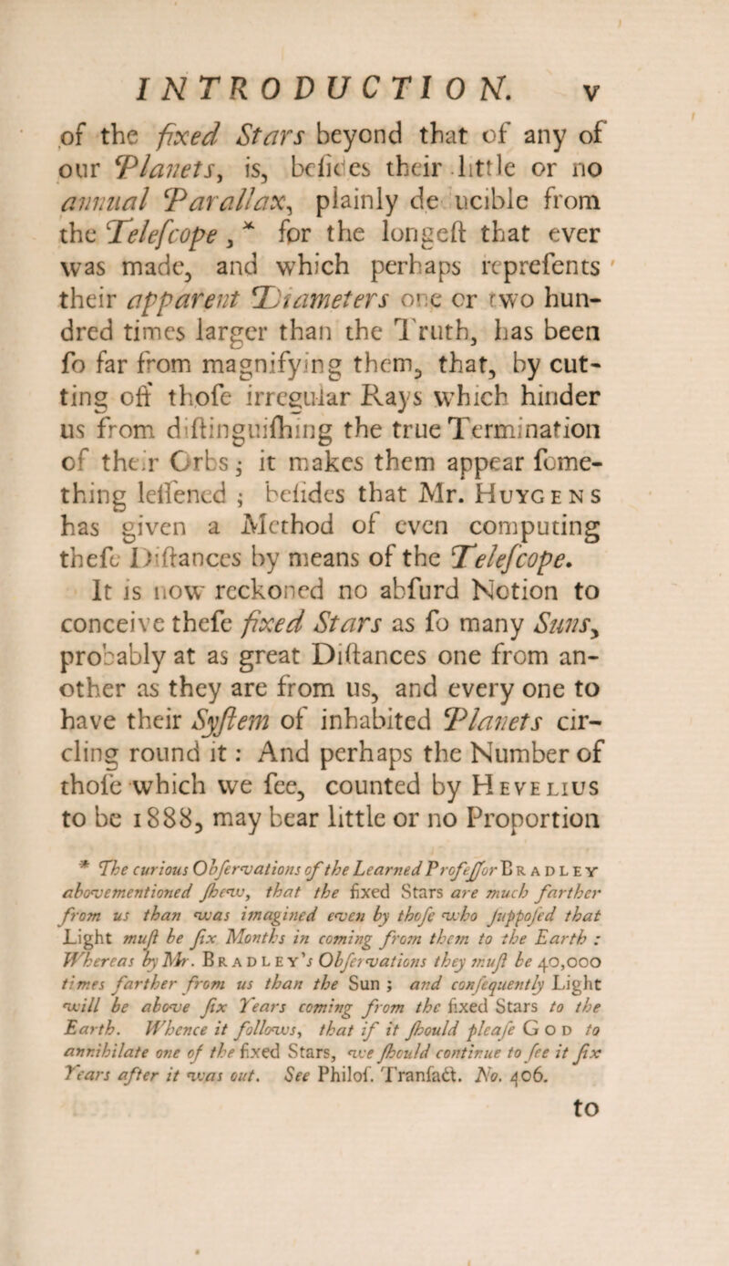 of the fixed Stars beyond that of any of our ‘Planets, is, bclides their.little or no annual Parallax, plainly de ucible from the Pelefcope , x for the longeft that ever was made, and wrhich perhaps reprefents their apparent TJiameters one cr two hun¬ dred times larger than the Truth, has been fo far from magnifying them, that, by cut¬ ting off thofe irregular Rays which hinder us from diftinguifhing the true Termination of their Orbs • it makes them appear feme- thing leifened ; befides that Mr. Huygens has given a Method of even computing theft, Diftances by means of the Telefcope. It is now' reckoned no abfurd Notion to conceive thefe fixed Stars as fo many Sunsy probably at as great Diftances one from an¬ other as they are from us, and every one to have their Syftem of inhabited Planets cir¬ cling round it: And perhaps the Number of thole which we fee, counted by Hevelius to be 1888, may bear little or no Proportion * The curious Obfervations of the Learned Erofeffor Bradley abovementioned Jhcw, that the fixed Stars are much farther from us than was imagined even by thofe 'who JuppoJed that Light muji be fx Months in coming from them to the Earth : Whereas by Eh-. Bradley’; Obfervations they muf be 40,000 times farther from us than the Sun ; and confcquently Light 'will be above fix Tears coming from the fixed Stars to the Earth. Whence it follows, that if it Jhould pleafe God to annihilate one of the fixed Stars, we Jhould continue to fee it fx Tears after it was out. See Philofi. Tranlatt. No. 406. to