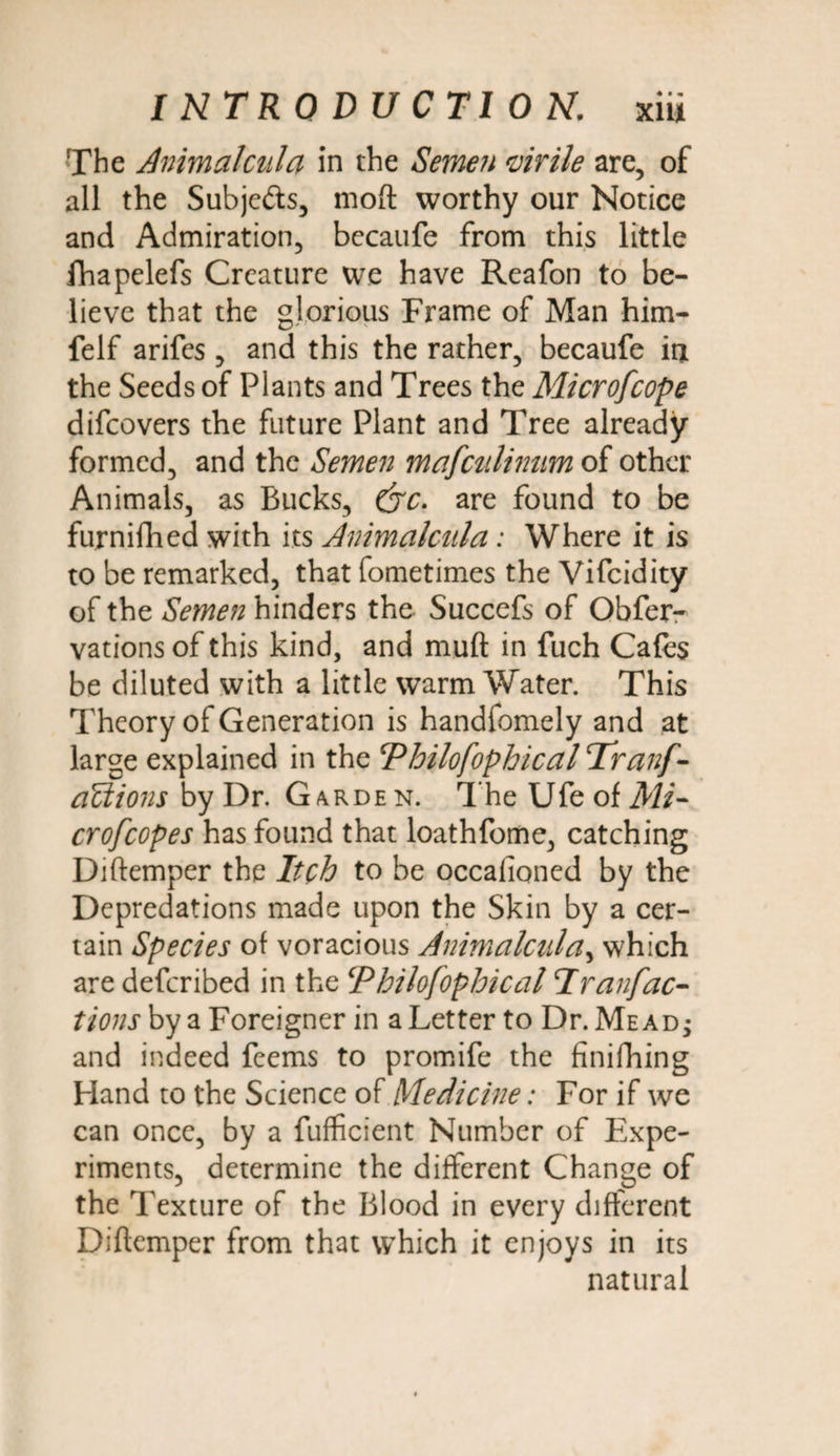 The Airimalciila in the Semen virile are, of all the Subjefts, moft worthy our Notice and Admiration, bccaufe from this little fhapelefs Creature we have Reafon to be¬ lieve that the glorious Frame of Man him- felf arifes, and this the rather, becaufe in the Seeds of Plants and Trees the Microfcope difcovers the future Plant and Tree already formed, and the Semen majculinam of other Animals, as Bucks, (yc. are found to be furnifhed with its Animcilcnla: Where it is to be remarked, that fometimes the Vifcidity of the Semen hinders the Succefs of Obfer- vations of this kind, and muft in fuch Cafes be diluted with a little warm Water. This Theory of Generation is handfomely and at large explained in the Philofophical Tranf- aUions by Dr. Garden. The Ufe of Mi¬ crofcope s has found that loathfome, catching Diftemper the Itch to be occafioned by the Depredations made upon the Skin by a cer¬ tain Species of voracious Animcilcnla, which are defcribed in the cPhilofophical Iranfac¬ tions by a Foreigner in a Letter to Dr. Me ad ; and indeed feems to promife the finilhing Hand to the Science of Medicine: For if we can once, by a fufficient Number of Expe¬ riments, determine the different Change of the Texture of the Blood in every different Diftemper from that which it enjoys in its natural
