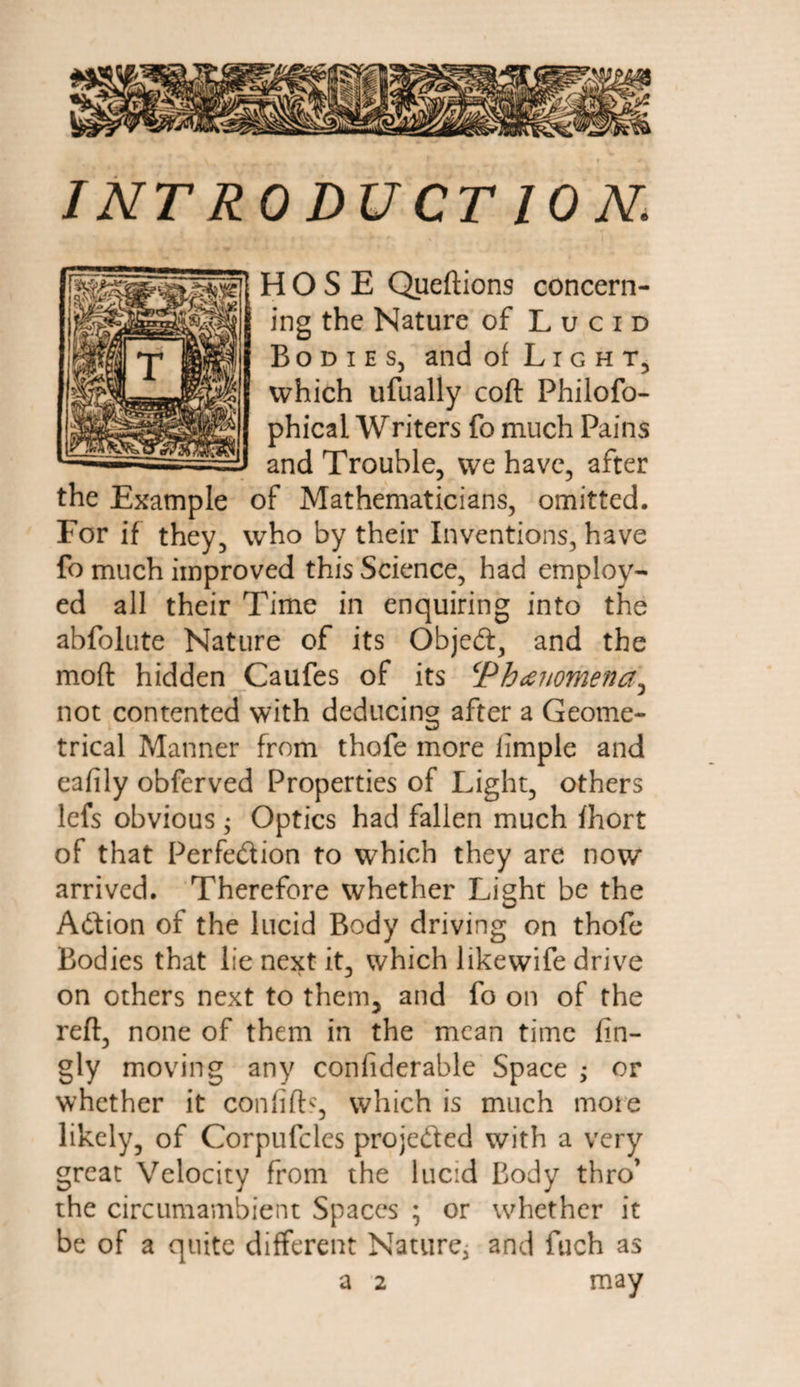 I NT RO DU CT 10 N. HOSE Queftions concern¬ ing the Nature of Lucid Bodies, and of Light, which ufually coft Philofo- phical Writers fo much Pains and Trouble, we have, after the Example of Mathematicians, omitted. For if they, who by their Inventions, have fo much improved this Science, had employ¬ ed all their Time in enquiring into the abfolute Nature of its Object, and the moft hidden Caufes of its Phanomena^ not contented with deducing after a Geome¬ trical Manner from thofe more iimple and eafily obferved Properties of Light, others lefs obvious; Optics had fallen much fhort of that Perfection to which they are now arrived. Therefore whether Light be the Adion of the lucid Body driving on thofe Bodies that lie next it, which likewife drive on others next to them5 and fo on of the reft, none of them in the mean time fin- gly moving any confiderable Space ; or whether it confifb, which is much more likely, of Corpufcles projeded with a very great Velocity from the lucid Body thro’ the circumambient Spaces ; or whether it be of a quite different Nature, and fuch as a 2 may