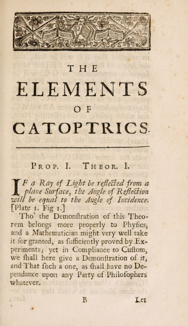 ELEMENTS O F CATOPTRICS Prop. I. Theor. L IF a Ray of Fight be reflected from a plane Surface, the Angle of Reflection will be equal to the Angle of Incidence. [Plate i. Fig i.] Tho’ the Demonftration of this Theo¬ rem belongs more properly to Phyfics, and a Mathematician might very well take it lor granted, as fufficiently proved by Ex¬ periments; yet in Compliance to Cuftom, we fhall here give a Demonitration of it, and That fuch a one, as fliall have no De- pendance upon any Party of Philofophers whatever. Let B