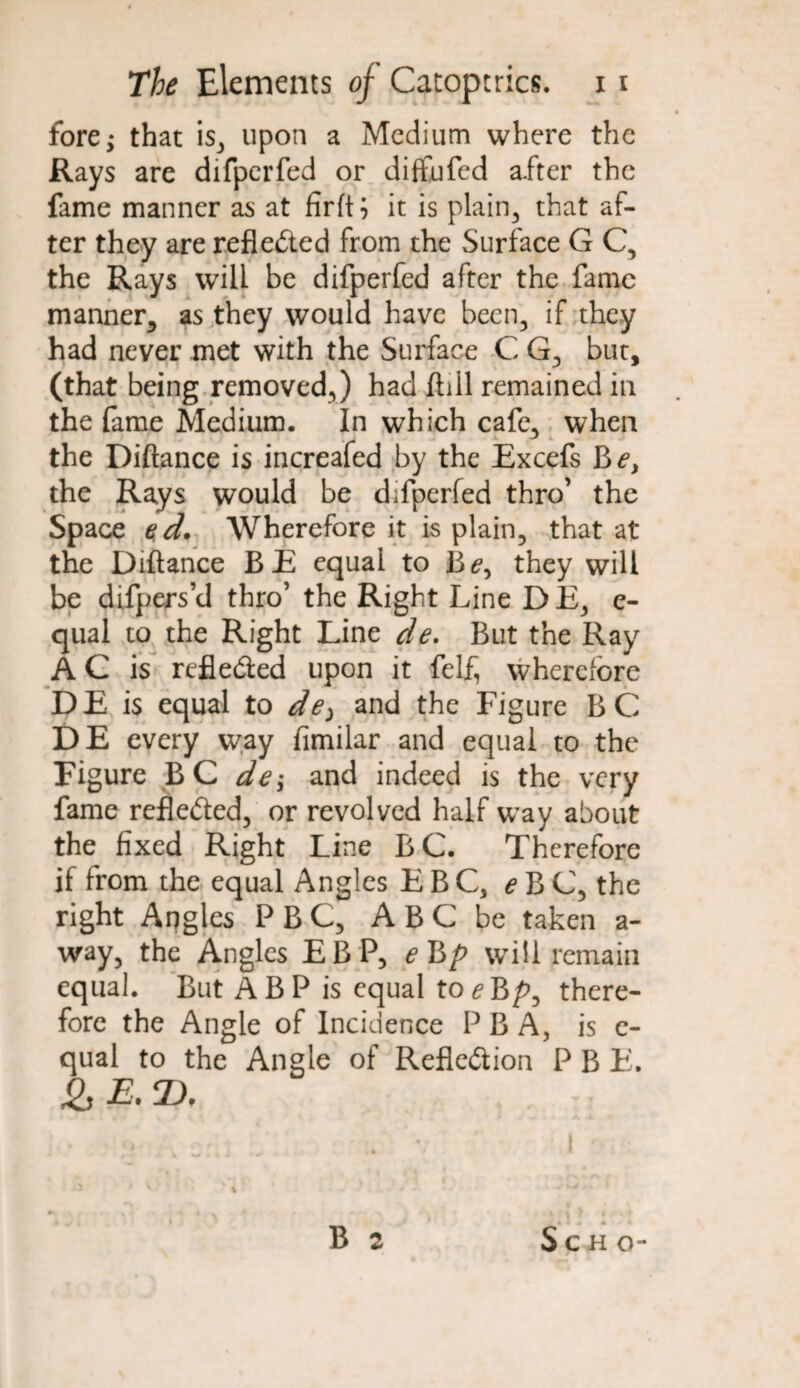 fore; that is3 upon a Medium where the Rays are difperfed or diffufed after the fame manner as at firft; it is plain, that af¬ ter they are reflected from the Surface G C, the Rays will be difperfed after the fame manner, as they would have been., if they had never met with the Surface C G, but, (that being removed,) had ftiil remained in the fame Medium. In which cafe, when the Diftance is increafed by the Excefs Be, the Rays would be difperfed thro’ the Space ed. Wherefore it is plain, that at the Diftance BE equal to Be, they will be difpers’d thro’ the Right Line DE, e- qual to the Right Line de. But the Ray AC is reflected upon it felf, wherefore DE is equal to de> and the Figure BC DE every way fimilar and equal to the Figure BC de; and indeed is the very fame refle&ed, or revolved half way about the fixed Right Line BC. Therefore if from the equal Angles E B C3 e B C, the right Angles P B C, A B C be taken a- way, the Angles EB P, eBp will remain equal. But A B P is equal to e Bp, there¬ fore the Angle of Incidence PB A, is c- qual to the Angle of Reflection P B E. &E. ZX