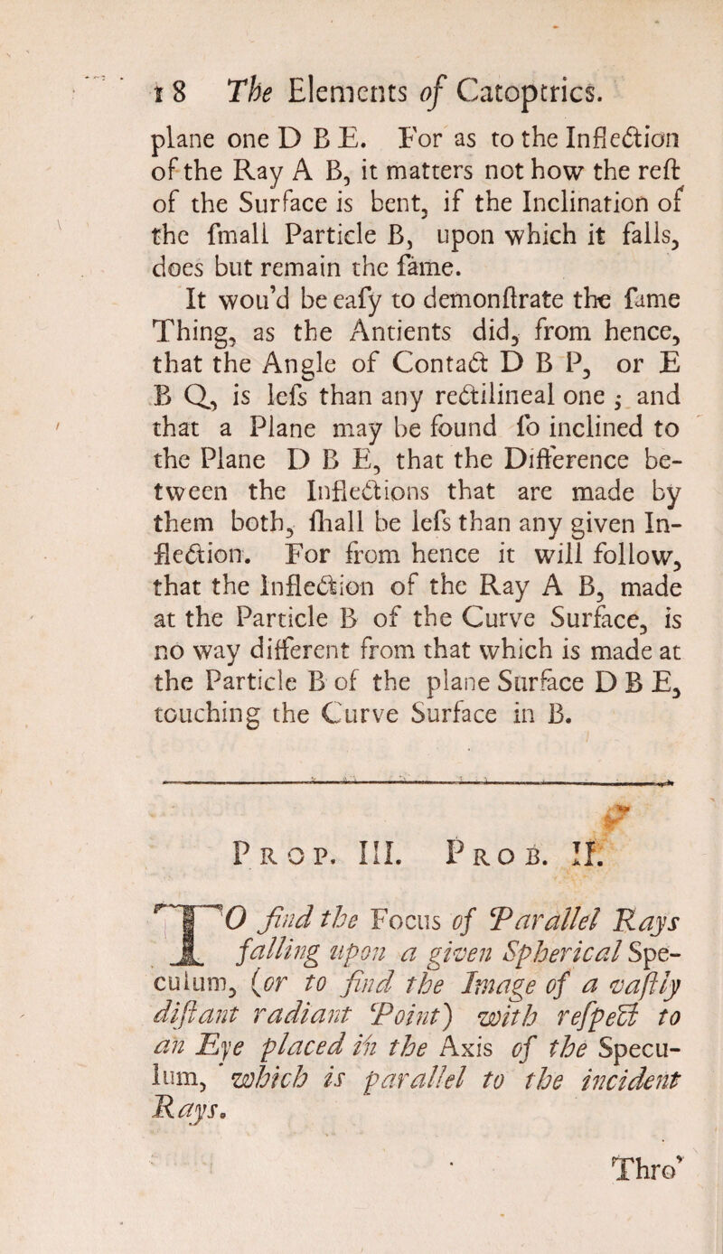 plane one D B E. For as to the Inflexion of the Ray A B, it matters not how the reft of the Surface is bent, if the Inclination of the fmall Particle B, upon which it falls, does but remain the fame. It wou’d be eafy to demonftrate the fame Thing, as the Antients did, from hence, that the Angle of Contact D B P, or E B Q, is lefs than any rectilineal one ; and that a Plane may be found fo inclined to the Plane D B E, that the Difference be¬ tween the Inflections that are made by them both, fhall be lefs than any given In¬ flection. For from hence it will follow, that the Inflection of the Ray A B, made at the Particle B of the Curve Surface, is no way different from that which is made at the Particle B of the plane Surface D B E, touching the Curve Surface in B. Prop. III. Pros. If. TO find the Focus of ‘Parallel Rays falling upon a green Spherical Spe¬ culum, (or to find the Image of a Daftly diftant radiant Point) with reftpeU to an Rye placed i'h the Axis of the Specu¬ lum, which is parallel to the incident Rays. Thro’