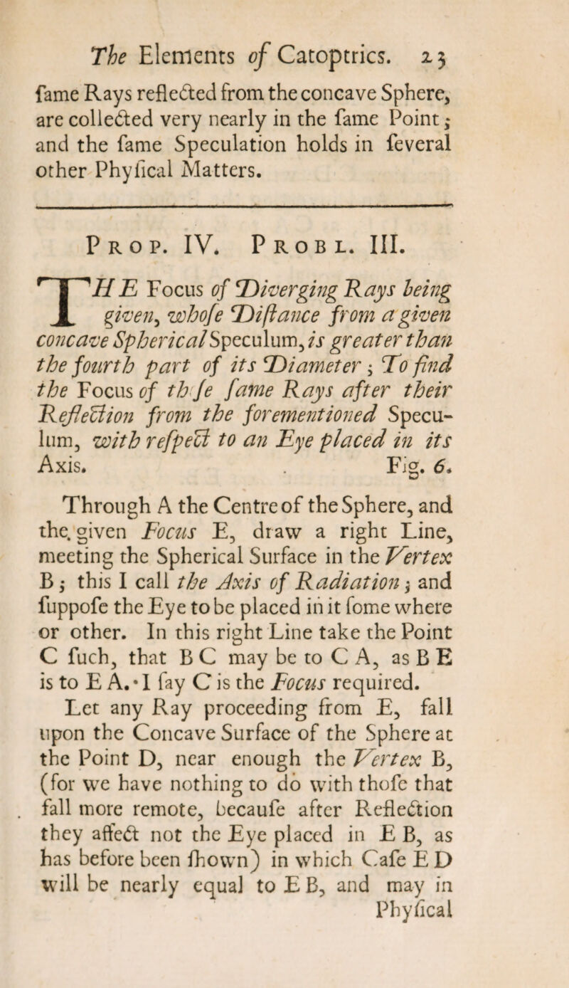 fame Rays reflected from the concave Sphere, are colle&ed very nearly in the fame Point ,* and the fame Speculation holds in feveral other Phyfical Matters. Prop. IV. Probl. III. THE Focus of diverging Kays being given, whofe T)ifiance from a given concave Spherical Speculum, is greater than the fourth part of its Diameter ; To find the Focus of th fe fame Rays after their RefleUion from the forementioned Specu- lum, with refpeU to an Eye placed in its Axis. Fig. 6. Through A the Centre of the Sphere, and the. given Focus E, draw a right Line, meeting the Spherical Surface in the Vertex B; this I call the Axis of Radiation \ and fuppofe the Eye to be placed in it fome where or other. In this right Line take the Point C fuch, that B C may be to C A, as B E is to E A.T fay C is the Focus required. Let any Ray proceeding from E, fall upon the Concave Surface of the Sphere at the Point D, near enough the Vertex B, (for we have nothing to do with thofc that fall more remote, becaufe after Reflection they afteCt not the Eye placed in E B, as has before been fhown) in which Cafe E D will be nearly equal to E B, and may in Phyfical