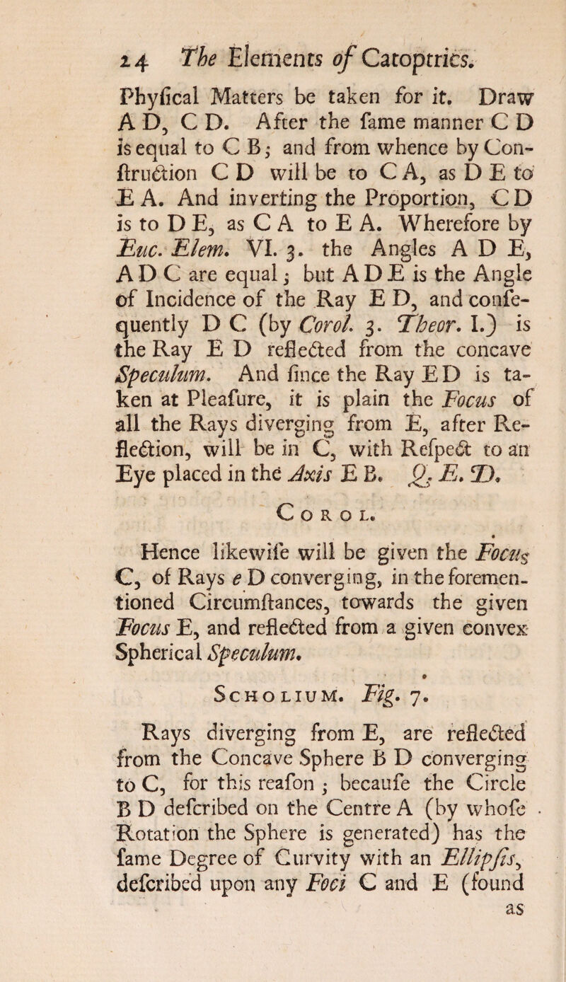 Phyfical Matters be taken for it. Draw A D, C D. After the fame manner C D is equal to C B,- and from whence by Con- ftruCtion C D will be to C A, as D E to E A. And inverting the Proportion, CD is toDE, as C A to E A. Wherefore by Huc. Flem. VI. 3. the Angles A D E, ADC are equal; but A D E is the Angle of Incidence of the Ray E D, and confe- quently D C (by Cor oh 3. Fheor. I.) is the Ray E D reflected from the concave Speculum. And fince the Ray E D is ta¬ ken at Pleafure, it is plain the Focus of all the Rays diverging from E, after Re¬ flection, will be in C, with RefpeCt to an Eye placed in the Axis E B* Q. E. ©* C o r o L« • Hence likewife will be given the Focu$ C, of Rays e D converging, in the foremen- tioned Circumftances, towards the given Focus E, and reflected from a given convex Spherical Speculum• Scho lium. Fig. 7« Rays diverging from E, are reflected from the Concave Sphere B D converging to C, for this reafon ; becaufe the Circle B D deferibed on the Centre A (by whofe Rotation the Sphere is generated) has the fame Degree of Curvity with an EllipfiSy deferibed upon any Foci C and E (found as