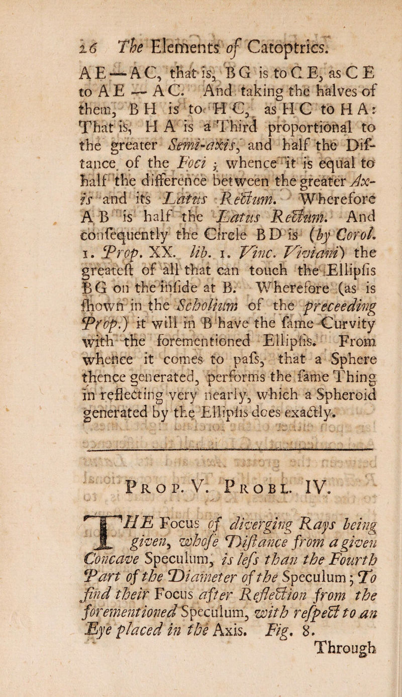 A E — A C, that is, B G is to C E, as C E to AE — AC. And taking the halves of them, BH is to H C, as HC to HA: That is, H A is a Third proportional to the greater Semi-axis^ and half the Dis¬ tance. of the Foci * whence it is equal to half the difference between the greater Ax¬ is and its Loins ReBum. Wherefore A B is half the Latus ReBum. And eonfequently the Circle BD is (by Cor oh i. ‘Prop. XX. lib. i. Vine. Viviant) the greateft of all that can touch the Elliplis BG on the infide at B. Wherefore (as is ftiowri in the Scholium of the proceeding Prop.) it will in B have the fame Curvity with the forementioned Elliplis. From whence it comes to pafs3 that a Sphere thence generated., performs the fame Thing in reflecting very nearly., which a Spheroid generated by the Elliplis dees exactly. Prop. V. Probl. IV. C ..... s t ^ i : . v w •’ THE Focus of diverging Rays being given, whofe D fiance from a given Concave Speculum, is lefs than the Fourth Tart of the ‘Diameter of the Speculum; Do find their Focus after Reflection from the forementioned Speculum, with refpeU to an Eye placed in the Axis. Fig. 8. Through