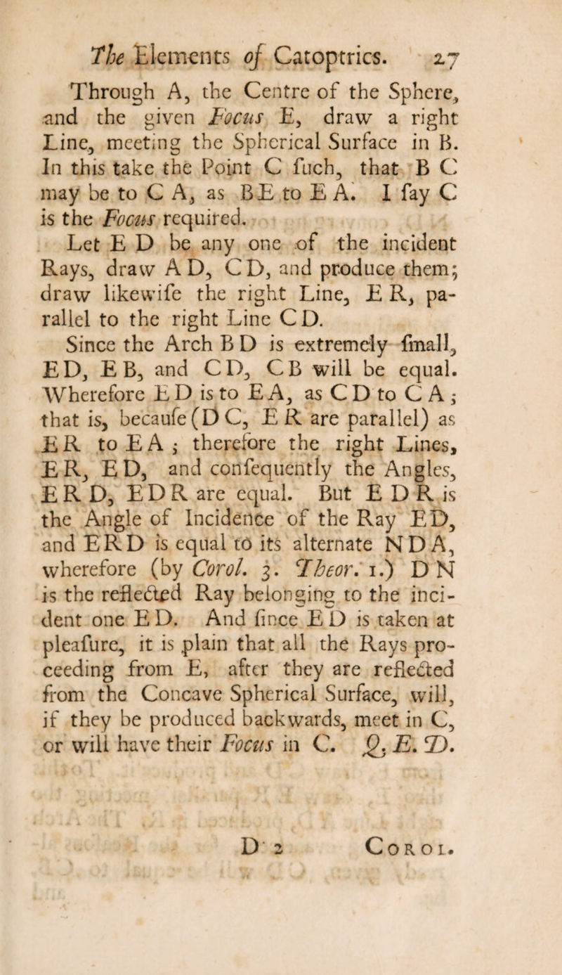 Through A, the Centre of the Sphere, and the given Focus E, draw a right Line, meeting the Spherical Surface in B. In this take the Point C fuch, that B C may be to C A, as B E to E A. I fay C is the Focus required. Let E D be any one of the incident Rays, draw AD, CD, and produce them; draw likewife the right Line, E R, pa¬ rallel to the right Line CD. Since the Arch B D is extremely final], ED, E B, and CD, CB will be equal. Wherefore E D is to E A, as C D to C A ; that is, becaufe(DC, ER are parallel) as ER toEAj therefore the right Lines, ER, ED, and confequently the Angles, E R D, E D R are equal. But E D R is the Angle of Incidence of the Ray ED, and ERD is equal to its alternate ND A, wherefore (by Corol. 3. Fheor. 1.) DN is the reflected Ray belonging to the inci¬ dent one E D. And fince El) is taken at pleafure, it is plain that all the Rays pro¬ ceeding from E, after they are reflected from the Concave Spherical Surface, will, if they be produced backwards, meet in C, or will have their Focus in C. Q. E. 2). Corol.
