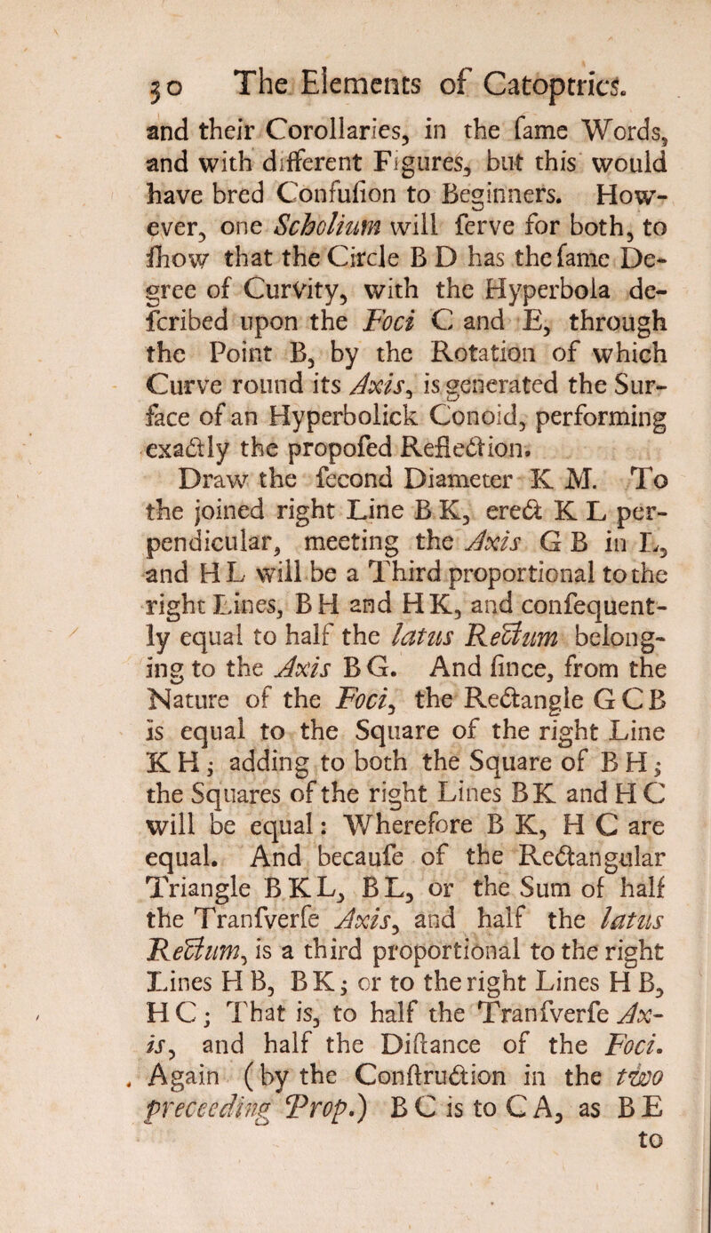 and their Corollaries, in the fame Words, and with different Figures, but this would have bred Confufion to Beginners. How¬ ever, one Scholium will ferve for both, to flhow that the Circle B D has the fame De¬ gree of Curvity, with the Hyperbola de¬ scribed upon the Foci C and E, through the Point B, by the Rotation of which Curve round its Axis, is generated the Sur¬ face of an Hyperbolick Conoid, performing exadly the propofed Reftedion. Draw the fecond Diameter K M. To the joined right Line B K, ered K L per¬ pendicular, meeting the Axis G B in L, and HL will be a Third proportional to the right Lines, BH and HK, and confequent- ly equal to half the latus ReUum belong¬ ing to the Axis BG. And fince, from the Nature of the Foci^ the Redangle GCB is equal to the Square of the right Line K H ; adding to both the Square of B H; the Squares of the right Lines BK and H C will be equal: Wherefore B K, H C are equal. And becaufe of the Redangular Triangle BKL, BL, or the Sum of half the Tranfverfe Axis, and half the latus ReUum^ is a third proportional to the right Lines H B, B K; or to the right Lines H B, HC; That is, to half the Tranfverfe Ax¬ is*, and half the Diftance of the Foci. . Again (by the Conffrudion in the two preceding Trop.) BC is to CA, as BE to