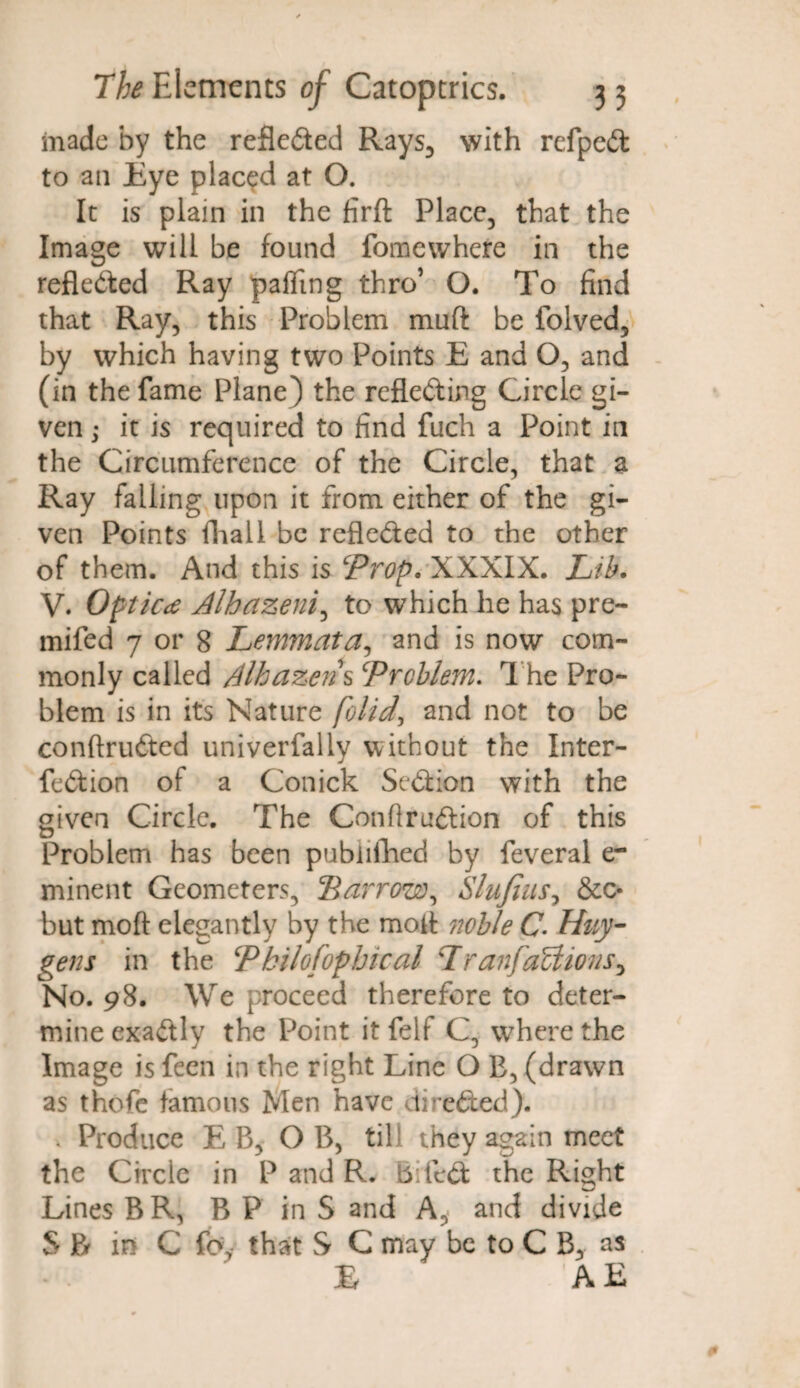 made by the reflected Rays, with refped to an Eye placed at O. It is plain in the firft Place, that the Image will be found fomewhere in the refledted Ray palling thro’ O. To find that Ray, this Problem muft be folved, by which having two Points E and O, and (in the fame Plane) the refleding Circle gi¬ ven i it is required to find fuch a Point in the Circumference of the Circle, that a Ray falling upon it from either of the gi¬ ven Points fhall be refleded to the other of them. And this is ‘Prop. XXXIX. Lib. V. Optic<e Alhazeni, to which he has pre- mifed 7 or 8 Lemmata, and is now com¬ monly called Alhazens Problem. The Pro¬ blem is in its Nature folid, and not to be conftruded univerfally without the Inter- fedion of a Conick Sedion with the given Circle. The Conflrudion of this Problem has been pubiifhed by feveral er minent Geometers, 2arrow, Slufius, &c* but moft elegantly by the mofi noble C- Huy¬ gens in the Pbilofophical Lranfactions^ No. 98. We proceed therefore to deter¬ mine exadly the Point it felf C, where the Image is feen in the right Line O E, (drawn as thofe famous Men have direded). . Produce E B, OB, till they again meet the Circle in P and R. Biled the Right Lines BR, B P in S and A, and divide S P* in C fc\ that S C may be to C B, as £ AE