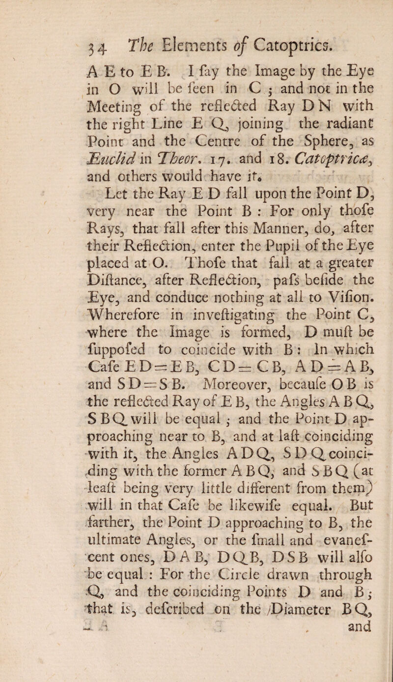 A E to E B. I fay the Image by the Eye in O will be feen in C $ and not in the Meeting of the reflected Ray D N with the right Line E Q, joining the radiant Point and the Centre of the Sphere, as Undid in Thecr. 17. and 18 .Catoptric^ and others would have if* Let the Ray E D fall upon the Point D, very near the Point B : For only thofe Rays, that fall after this Manner, do, after their Reflection, enter the Pupil of the Eye placed at O. Thofe that fall at a greater Diftance, after Reflection, pafs hefide the Eye, and conduce nothing at all to Vifion. Wherefore in inveftigating the Point C, where the Image is formed, D muft be fuppofed to coincide with B : In which Cafe E D = E B, CD^CB, A D ==-A B, and S D = S B. Moreover, becaule O B is the reflected Ray of E B, the Angles A B Q, SBQ„wili be equal • and the Point D ap¬ proaching near to B, and at laid coinciding with it, the Angles ADQ, SDQcoinci- ding with the former A BQ, and SBQ(at leaft being very little different from them) will in that Cafe be likewife equal. But farther, the Point D approaching to B, the ultimate Angles, or the fmall and evanef- cent ones, DAB, DCfB, DSB will alfo be equal : For the Circle drawn through Q, and the coinciding Points D and B; that is, defcribed on the /Diameter BQ, -'i , and