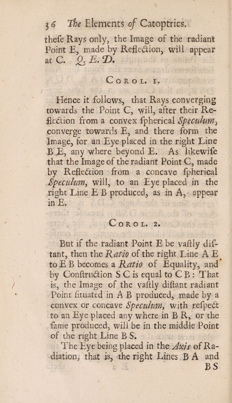 thefe Rays only, the Image of the radiant Point E, made by Reflection, will appear at C. Q. E. D. C O R O L. I» Hence it follows, that Rays converging towards the Point C, will, after their Re¬ flection from a convex fpherical Speculum, converge towards E, and there form the Image, for an Eye placed in the right Line B E, any where beyond E. As likewife that the Image of the radiant Point C, made by Reflection from a concave fpherical Speculum, will, to an Eye placed in the right Line E B produced, as in A, appear in E, s ' V ^ C O R O L. 2. But if the radiant Point E be vaftly dif- tant, then the Ratio of the right Line A E to E B becomes a Ratio of Equality, and by ConftruCh’on S C is equal to C B : That is, the Image of the vaftly diftant radiant Point fituated in A B produced, made by a convex or concave Speculum, with refpeCt to an Eye placed any where in B R, or the fame produced, will be in the middle Point of the right Line B S. The Eye being placed in the Axis of Ra¬ diation, that is, the right Lines BA and BS