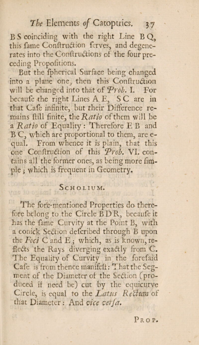 B S coinciding with the right Line BQ, this fame Conftrudtion ferves, and degene¬ rates into the Confirmations of the four pre¬ ceding Proportions. But the fpherical Surface being changed into a plane one^ then this Conftru&ion will be changed into that of ‘Proh. I. For becaufe the right Lines A E, SC are in that Cafe infinite, but their Difference re¬ mains ftill finite, the Ratio of them will be a Ratio of Equality : Therefore E B and B C, which are proportional to them, are e- qual. From whence it is plain, that this one Confiru&ion of this Proh. VI. con- * tains all the former ones, as being more fim- ple $ which is frequent in Geometry. Scholium. The fore-mentioned Properties do there¬ fore belong to the Circle BDR, becaufe it has the fame Curvity at the Point B, with a conick Se&ion deferibed through B upon the Foci C and E ; which, as is known, re- fle<5ts the Rays diverging exactly from C. The Equality of Curvity in the forefaid Cafe is from thence manifefi: That the Seg¬ ment of the Diameter of the Section (pro¬ duced if need be) cut by the equicurve Circle, is equal to the Latus ReUum of that Diameter: And vice verfa. Pro p.