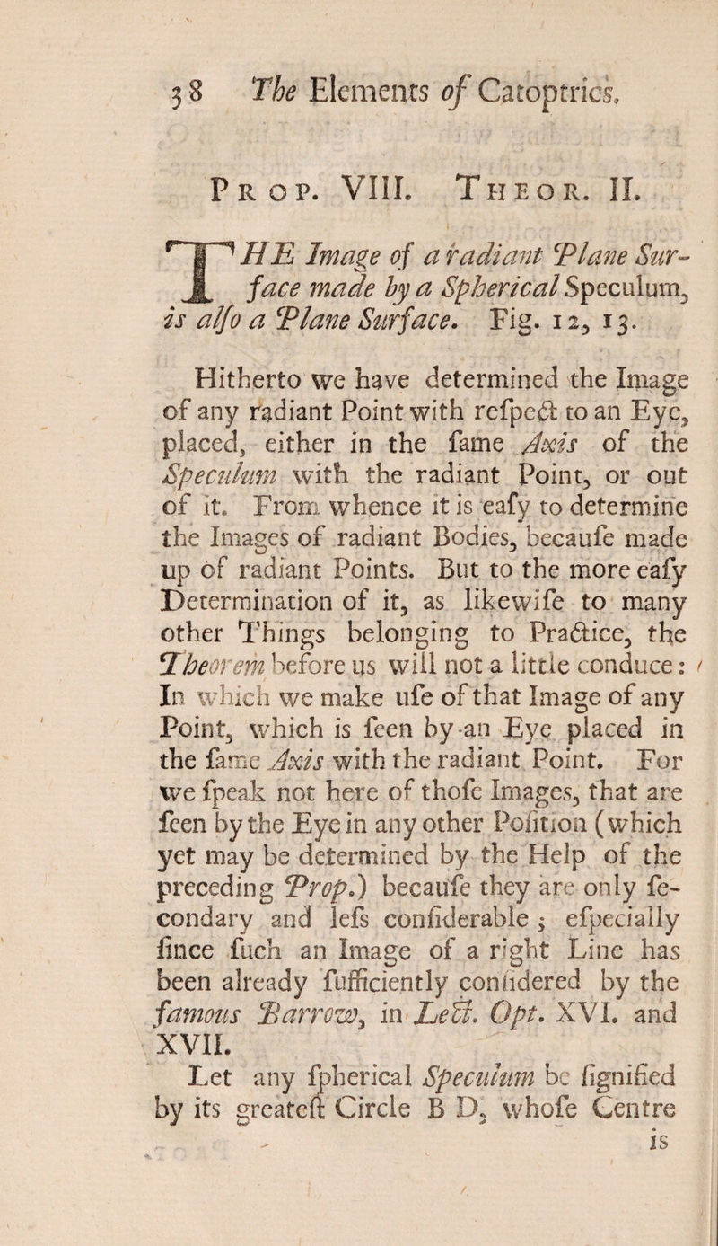 Prop. VIII. The or. IL HE Image of a radiant ‘Plane Sur¬ face made by a Spherical Speculum, is alfo a Plane Surface. Fig. i 2, 13. Hitherto we have determined the Image of any radiant Point with refpebt to an Eye, placed, either in the fame Axis of the Speculum with the radiant Point, or out of it. From whence it is eafy to determine the Images of radiant Bodies, becaufe made up of radiant Points. But to the more eafy Determination of it, as likewife to many other Things belonging to Practice, the jTheorem before us will not a little conduce: In which we make life of that Image of any Point, which is feen by-an Eye placed in the fame Axis with the radiant Point. For we fpeak not here of thofe Images, that are feen by the Eye in any other Poiition (which yet may be determined by the Help of the preceding Prop.) becaufe they are only f> condary and lefs confiderable ^ efpeciaily lince fuch an Image of a right Line has been already fufficiently conudered by the famous Harrow, in Lett. Opt. XVI. and XVII. Let any fbherical Specillum be fignified by its greateft Circle B D, whofe Centre „ . . - is
