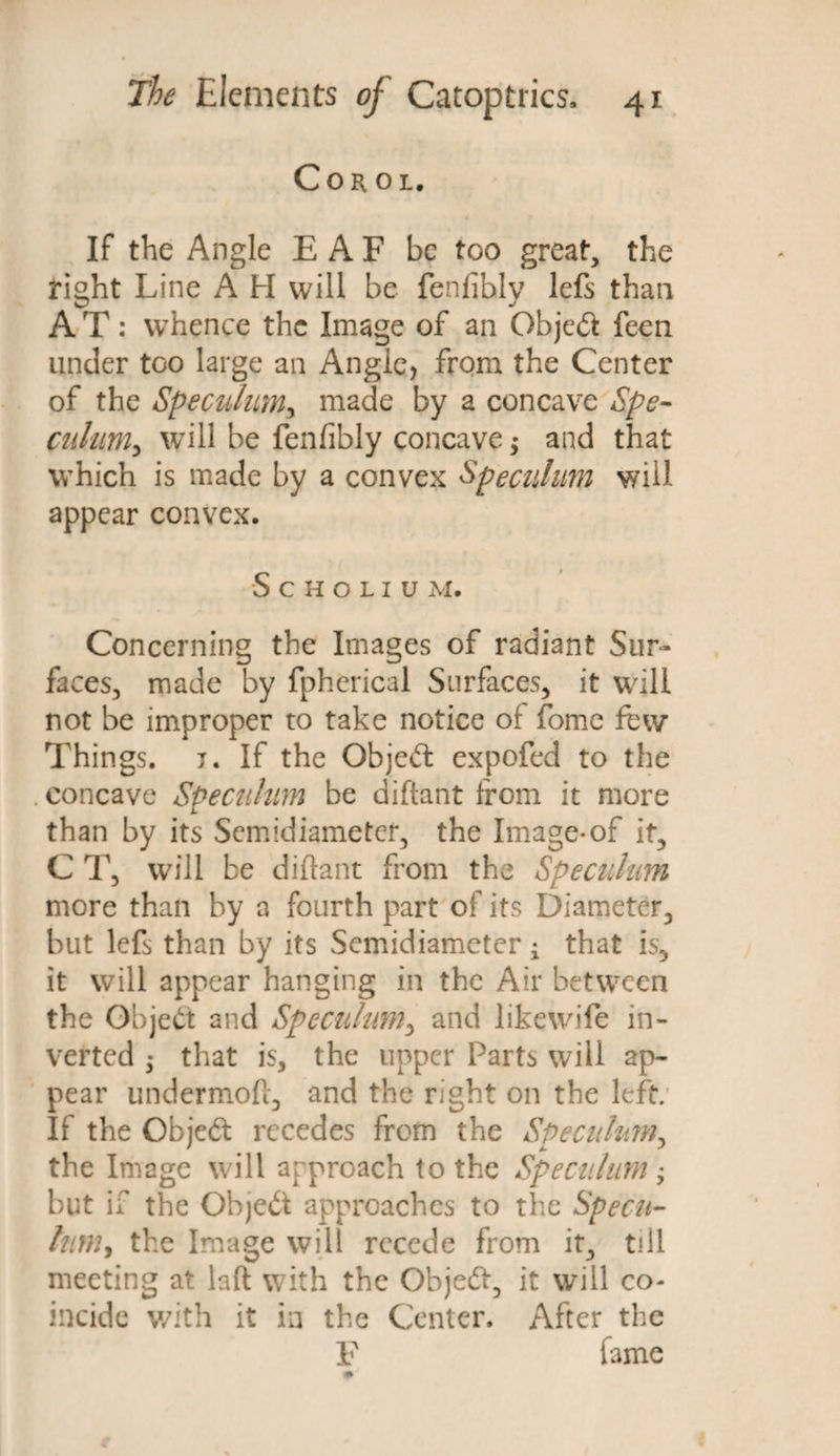 Cob. ol. If the Angle E A F be too great, the right Line A H will be fenfihly lefs than A T: whence the Image of an Objedt feen under too large an Angle, from the Center of the Speculum, made by a concave Spe- culum, will be fenfibly concave ,* and that which is made by a convex Speculum will appear convex. SCHOLIU M. Concerning the Images of radiant Sur¬ faces, made by fpherical Surfaces, it will not be improper to take notice or fome few Things, j. If the Objedt expofed to the . concave Speculum be diftant from it more than by its Semidiameter, the Image*of it, C T, will be diftant from the Speculum more than by a fourth part of its Diameter, but lefs than by its Semidiameter; that is, it will appear hanging in the Air between the Object and Speculum, and likewife in¬ verted • that is, the upper Parts will ap¬ pear undermoft, and the right on the left; If the Objedt recedes from the Speculum, the Image will approach to the Speculum; but if the Objedt approaches to the Specu¬ lum, the Image will recede from it, till meeting at laft with the Objedt, it will co¬ incide v/ith it in the Center. After the F fame 0