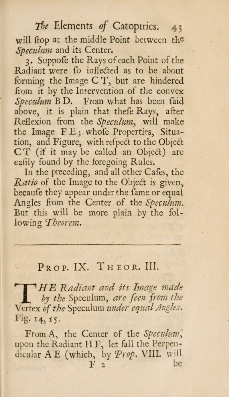 will flop at the middle Point between the Speculum and its Center. 3. Suppofe the Rays of each Point of the Radiant were fo inflected as to be about forming the Image C T, but are hindered from it by the Intervention of the convex Speculum B D. From what has been faid above, it is plain that thefe Rays, after Reflexion from the Speculum, will make the Image F E; whofe Properties, Situa¬ tion, and Figure, with refpedt to the Object CT (if it maybe called an Objeft) are ealily found by the foregoing Rules. In the preceding, and all other Cafes, the Ratio of the Image to the Object is given, becaufe they appear under the fame or equal Angles from the Center of the Speculum, But this will be more plain by the fol¬ lowing Tfheorem. Prop. IX. Theor, III. THE Radiant and its Image made by the Speculum, are feen from the Vertex of the Speculum under equal Angles. Fig. 14, 15. From A, the Center of the Speculum, upon the Radiant H F, let fall the Perpen¬ dicular A E (which, by ‘Prop* VIII. will F 2 be