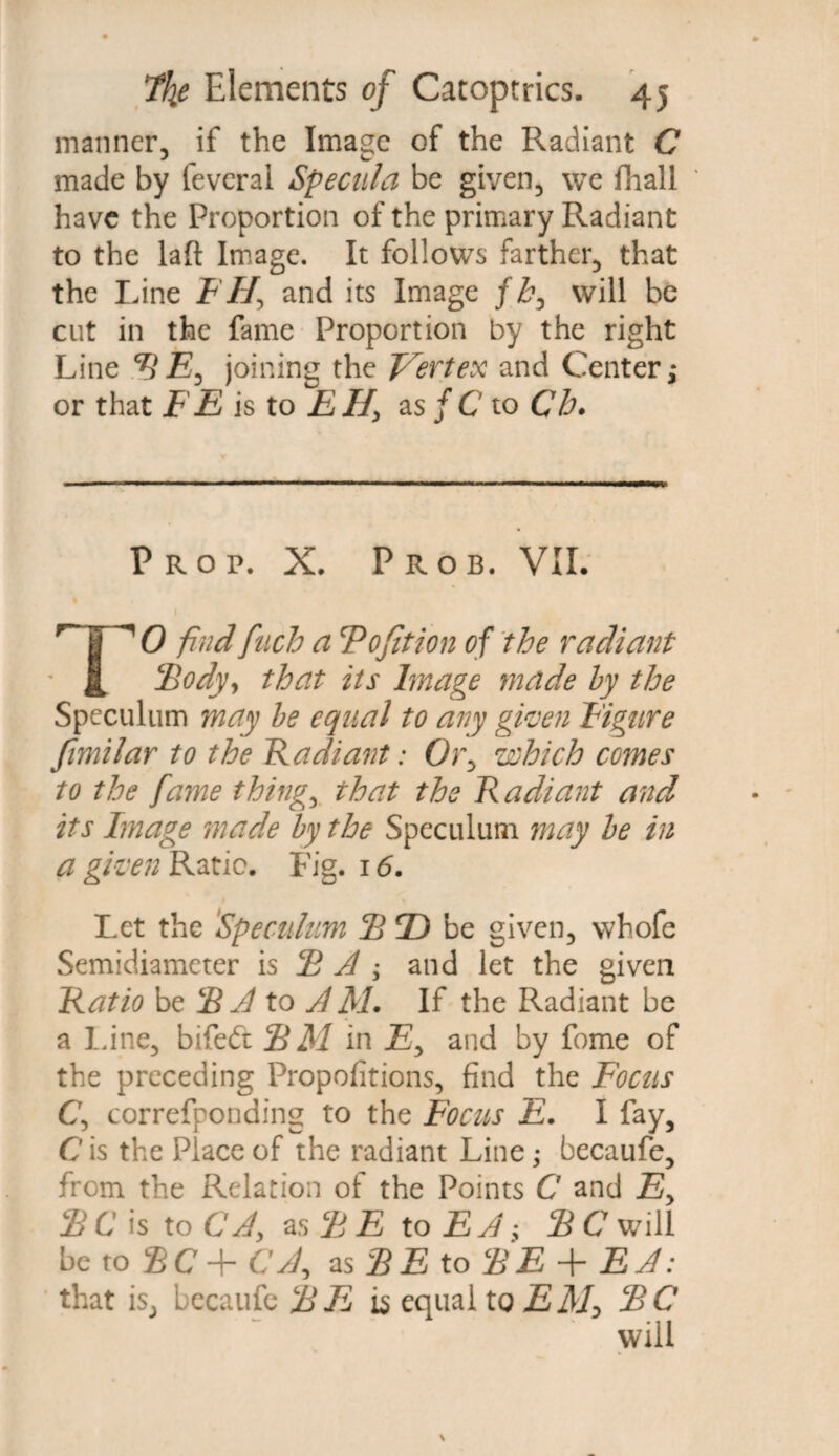 manner, if the Image of the Radiant C made by feverai Specula be given, we fhall have the Proportion of the primary Radiant to the laft Image. It follows farther, that the Line F Hy and its Image /£, will be cut in the fame Proportion by the right Line HE, joining the Vertex and Center,* or that FE is to EH, as f C to Ch. Prop. X. Prob, VII. TO find fuch a Ho fit ion of the radiant Hody, that its Image made by the Speculum may be equal to any given Figure fimilar to the Radiant: Or, which comes to the fame thing, that the Radiant and its Image made by the Speculum may be in a given Ratio. Fig. 16. Let the Speculum 2 2) be given, whofe Semidiameter is 2 A ; and let the given Ratio be HA to AM. If the Radiant be a Line, bifedt H M in JS, and by fome of the preceding Propositions, find the Focus C, correfponding to the Focus E. I fay, Cis the Place of the radiant Line; becaufe, from the Relation of the Points C and Ey S C is to C A, as H E to E A; SC will be to HC+CAy as HE to HE + EA: that is, becaufe HE is equal tQ EM> HC ' will