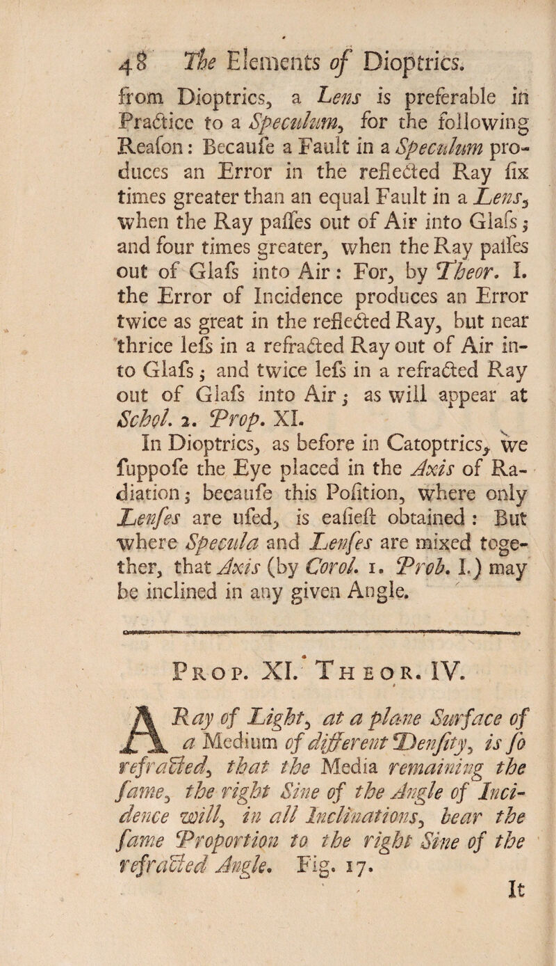 from Dioptrics, a hens is preferable in Practice to a Speculum., for the following Reafon: Becanfe a Fault in a Speculum pro¬ duces an Error in the reflected Pvay fix times greater than an equal Fault in a Lens5 when the Ray paffes out of Air into Glafs; and four times greater, when the Ray paifes out of Glafs into Air: For, by Tfheor. I. the Error of Incidence produces an Error twice as great in the reflected Ray, but near thrice lels in a refra&ed Ray out of Air in¬ to Glafs; and twice lefs in a refracted Ray out of Giafs into Air; as will appear at SchoL 2. Trop. XL In Dioptrics, as before in Catoptrics* we fuppofe the Eye placed in the Axis of Ra¬ diation ; becaufe this Pofition, where only Lenfes are ufed, is eafieft obtained : But where Specula and Lenfes are mixed toge¬ ther, that Axis (by Corel, i. Prob. I.) may be inclined in any given Angle. Prop. XI. The or. IV. * Ray of Lights at a plane Surface of XJl a Medium of different Den/ity^ is fo refraUeds that the Media remaining the farne^ tlje right Sine of the Angle of Inci¬ dence wills tn all Inclinationss bear the fame \Proportion to the right Sine of the refraUed Angle* Fig. 17. It