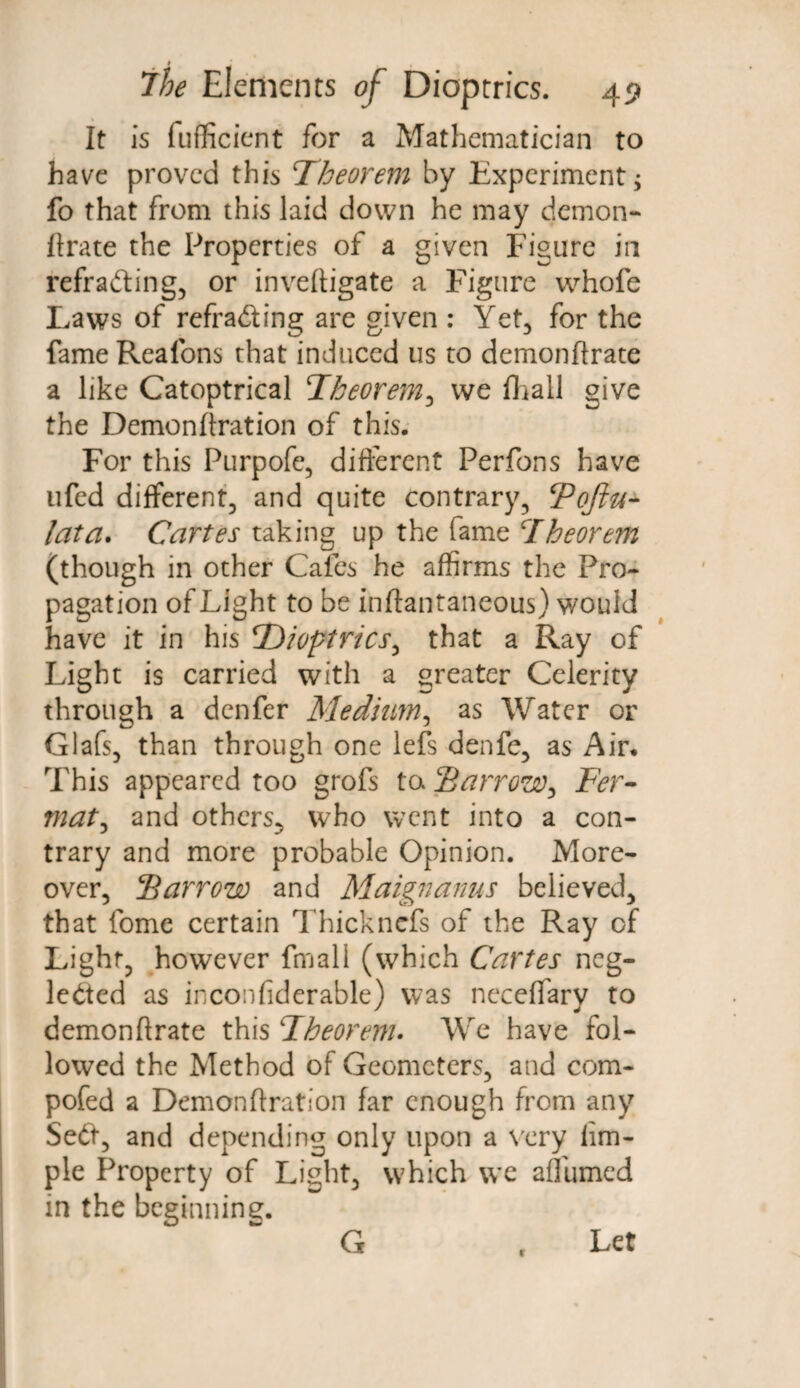 It is fufficicnt for a Mathematician to have proved this Theorem by Experiment; fo that from this laid down he may demon- Urate the Properties of a given Figure in refrading, or inveftigate a Figure whofe Laws of refrading are given : Yet, for the fame Reafons that induced us to demonftrate a like Catoptrical Theorem, vve fhall give the Demonftration of this. For this Purpofe, different Perfons have ufed different^ and quite contrary, Tojlu- lata. Cartes taking up the fame Theorem (though in other Cafes he affirms the Pro¬ pagation of Light to be inftantaneous) would have it in his ‘Dioptrics, that a Ray of Light is carried with a greater Celerity through a denfer Mediim, as Water or Glafs, than through one lefs denfe, as Air. This appeared too grofs to Barrow, Fer¬ mat, and others., who went into a con¬ trary and more probable Opinion. More¬ over, Barrow and Maignanus believed, that fome certain Thickncfs of the Ray of Light, however fmall (which Cartes neg- ledcd as inconfiderable) was neceffary to demonftrate this Theorem• We have fol¬ lowed the Method of Geometers, and com- pofed a Demonftration far enough from any Sed, and depending only upon a very iim- ple Property of Light, which we affumed in the beginning. G r Let