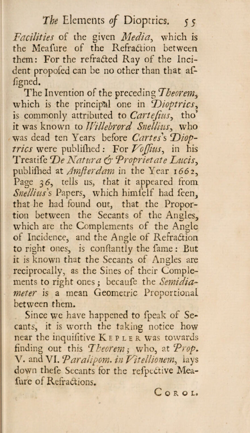 Facilities of the given Media, which is the Meafure of the Refraction between them: For the refraCted Ray of the Inci¬ dent propofed can be no other than that af- figned. The Invention of the preceding Theorem, which is the principal one in Dioptrics, is commonly attributed to Cartejius, tho’ it was known to Willebrord Snellius, who was dead ten Years before Cartes's Diop¬ trics were publifhed : For Vbffrns, in his Treatife De Natura dr Proprietate Fucis, publiflied at /Imjierdam in the Year 1662, Page 3 <5, tells us, that it appeared from Sne/lias's Papers, which himlelf had feen, that he had found out, that the Propor¬ tion between the Secants of the Angles3 which are the Complements of the Angle of Incidence, and the Angle of Refraction to right ones, is conflantly the fame : But it is known that the Secants of Angles are reciprocally, as the Sines of their Comple¬ ments to right ones; becaufe the Semidia¬ meter is a mean Geometric Proportional between them. Since we have happened to fpeak of Se¬ cants, it is worth the taking notice how near the inquifitive Kepler was towards finding out this Theorem; who, at ‘Prop* V. and VI. Par ah pom* in Vitellionem, lays down thefe Secants for the refpeCtive Mea¬ fure of Refractions. C O R O L.