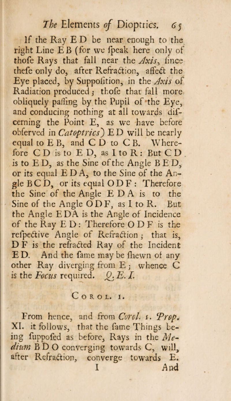If the Ray E D be near enough to the right Line EB (for we fpeak here only of thofe Rays that fall near the Axis, lince thefe only do, after Refraction, affeCt the Eye placed, by Suppolition, in the Axis of Radiation produced ] thofe that fall more obliquely palling by the Pupil of'the Eye, and conducing nothing at all towards dis¬ cerning the Point E, as we have before obferved in Catoptrics) ED will be nearly equal to E B, and C D to C B. Where¬ fore CD is to ED, as I to R : But C D . is to E D, as the Sine of the Angle BED, or its equal EDA, to the Sine of the An¬ gle BCD, or its equal ODF : Therefore the Sine of the Angle E D A is to the Sine of the Angle QDF, as I to R. But the Angle EDA is the Angle of Incidence of the Ray E D: Therefore O D F is the refpeCtive Angle of Refraction * that is, DF is the refraCted Ray of the Incident ED. And the fame may be fhewn of any other Ray diverging from E ; whence C is the Focus required. 0, E. L C o r o l. 1. From hence, and from Corel, r. Frop* XI. it follows, that the fame Things be¬ ing fuppofed as before, Rays in the Me¬ dium BDO converging towards C, will, after RefraCtion, converge towards E. I And