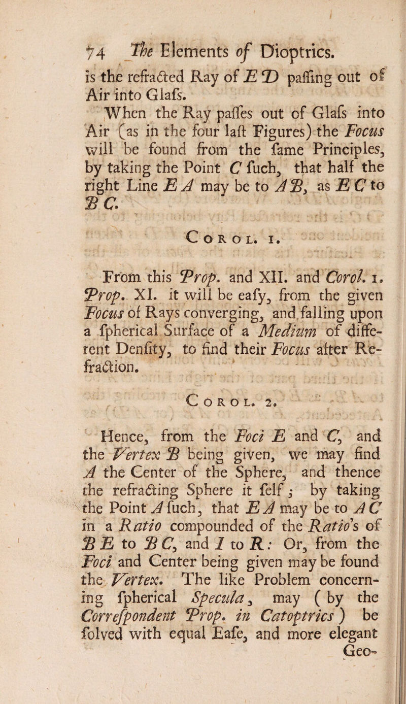 is the refracted Ray of E © pacing out of Air into Glafs. When the Ray paffes out of Glafs into Air (as in the four laft Figures) the Focus will be found from the fame Principles, by taking the Point C fuch, that half the right Line E A may be to ASy as E C to SC Coroi. I. From this Prop, and XII. and Coroi. i. Prop. XI. it will be eafy, from the given Focus of Rays converging, and falling upon a fpherical Surface of a Medium of diffe¬ rent Denfity, to find their Focus after Re¬ fraction. COROL. 2. Hence, from the Foci E and £7, and the Vertex S being given, we may find A the Center of the Sphere, and thence the refracting Sphere it felf ,• by taking the Point A fuch, that E A may be to AC in a Ratio compounded of the Ratio's of S E to SC, and 1 to R: Or, from the Foci and Center being given may be found the Vertex. The like Problem concern¬ ing fpherical Specula, may ( by the Correfpondent Prop, in Catoptrics) be folved with equal Eafe, and more elegant Geo-