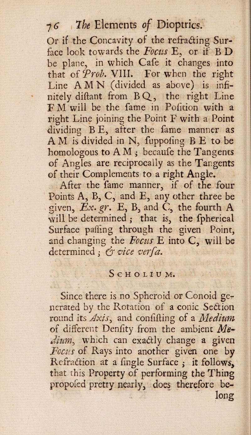 Or if the Concavity of the refracting Sur¬ face look towards the Focus E, or if B D be plane, in which Cafe it changes into that of Trob. VIII. For when the right Line A M N (divided as above) is infi¬ nitely diftant from BQ, the right Line F M will be the fame in Petition with a right Line joining the Point F with a Point dividing B E, after the fame manner as A M is divided in N, fuppofing BE to be homologous to AM; becaufe the Tangents of Angles are reciprocally as the Tangents of their Complements to a right Angie. After the fame manner, if of the four Points A, B, C, and E, any other three be given. Ex. gr. E, B, and C, the fourth A will be determined ; that is, the fpherical Surface palling through the given Point, and changing the Focus E into C, will be determined ; & vice verfa. Scholium. Since there is no Spheroid or Conoid ge^- nerated by the Rotation of a conic Seftion round its Jxis, and confiding of a Medium of different Denfity from the ambient Me¬ dium*, which can exadly change a given Focus of Rays into another given one by Refraftion at a fingle Surface ; it follows, that this Property of performing the Thing proposed pretty nearly, does therefore be¬ long