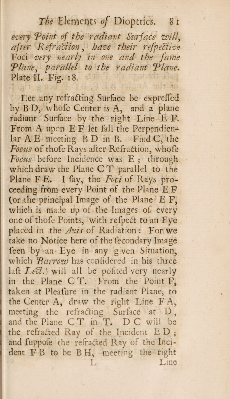 ' r v every To hit of the radiant Surface will, after Refraction, have their reffective Foci very nearly in one and the fame ‘Plane, parallel to the radiant Plane. Plate II. Fig. 18. ^ ' t 1 V / V i ^ ^ Let any refracting Surface be expreffed by BD, vvhofe Center is A, and a plane radiant Surface by the right Line E F. From A upon EF let fall the Perpendicu¬ lar A E meeting B D in B. Find C, the Focus of thole Rays after Refra&ion, whofe Focus before Incidence was E ,* through which draw the Plane CT parallel to the Plane F E. 1 fay, the Foci of Rays pro¬ ceeding from every Point of the Plane E F (or the principal Image of the Plane E F, which is made up of the Images of every one of thofe Points, with refpeCt to an Eye placed in the yixis of Radiation : For we take no Notice here of the fecondary Image feen by an Eye in any given Situation, which Farrow has confidered in his three | laft Fje(ct.x will all be poiited very nearly [ in the Plane C T. From the Point F, taken at Pleafure in the radiant Plane, to i the Center A, draw the right Line F A* ( meeting the refracting Surface at D, ; and the Plane CT in T, DC will be | the refracted Ray of the Incident E D ; |i and fuppofe the refracted Ray of the Inci- i dent FB to be B H, meeting the right L Line