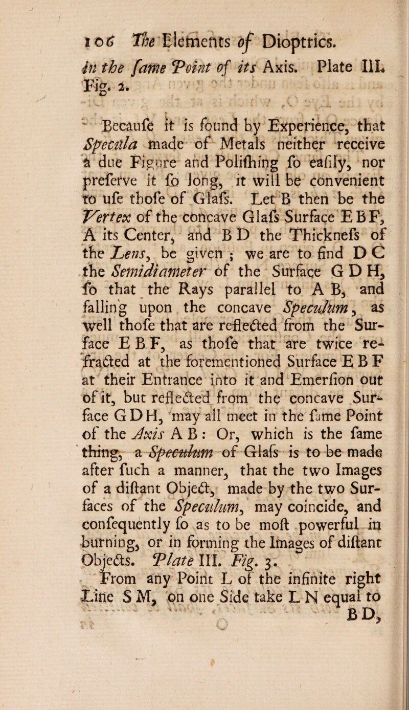 in the fame ‘Point of its Axis. Plate III* Fig. 2. P * l--k.fr jr\ . . , Becaufe it is found by Experience, that Specula made of Metals neither receive a due Figure and Polifhing fo eafily, nor preferve it fo long, it will be convenient to ufe tbofe of Giafs. Let B then be the Vertex of the concave Giafs Surface EBF, A its Center, and B D the Thicknefs of the hens, be given ; we are to find D C the Semidiameter of the Surface GDH, fo that the Rays parallel to A B, and falling upon the concave Speculum, as well thofe that are reflefted from the Sur¬ face E B F, as thofe that are twice re¬ fracted at the forementioned Surface E B F r t at their Entrance into it and Emerfion out of it, but refleited from the concave Sur¬ face GDH, may all meet in the fame Point of the Axis A B : Or, which is the fame thing, a Specuhm of Giafs is to be made after fuch a manner, that the two Images of a diftant Object, made by the two Sur¬ faces of the Specuhm, may coincide, and confequently fo as to be moft powerful in burning, or in forming the Images of diftant Objects. Plate III. Fig. 3. From any Point L of the infinite right Line S M, on one Side take L N equal to  ^ ' ’ ' ''  ' BD,