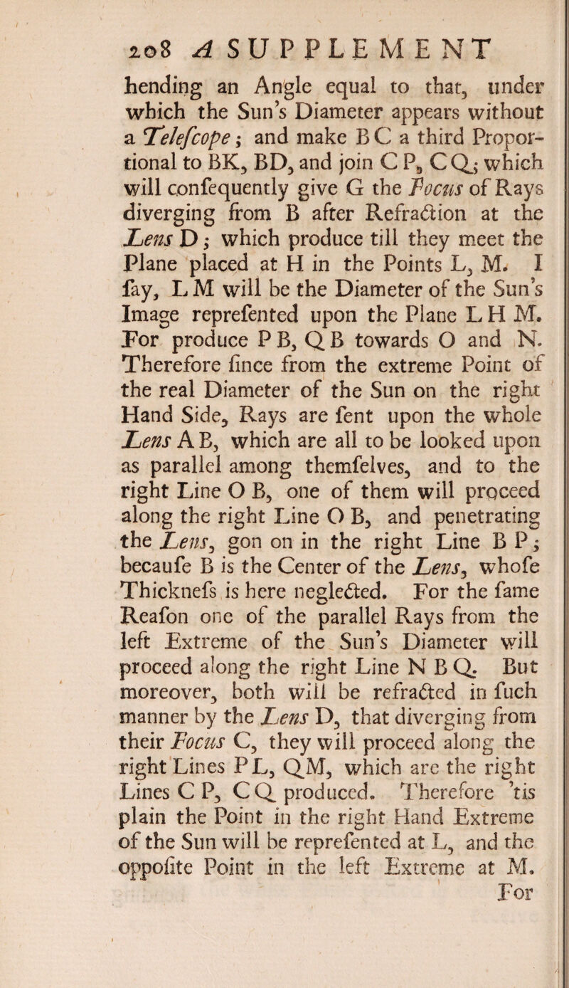 hending an Angle equal to that, under which the Sun’s Diameter appears without a Telefcope; and make B C a third Propor¬ tional to BK, BD, and join C P, CQj which will confequently give G the Focus of Rays diverging from B after Refraction at the Lens D; which produce till they meet the Plane placed at H in the Points L, M. I fay, L M will be the Diameter of the Sim’s Image reprefented upon the Plane L H M. For produce PB, QB towards O and N. Therefore fince from the extreme Point of the real Diameter of the Sun on the right Hand Side, Rays are fent upon the whole Lens A B, which are all to be looked upon as parallel among themfelves, and to the right Line O B, one of them will proceed along the right Line O B, and penetrating the Lens, gon on in the right Line B P; becaufe B is the Center of the Lens, whofe Thicknefs is here neglected. For the fame Reafon one of the parallel Rays from the left Extreme of the Sun’s Diameter will proceed along the right Line N B Q. But moreover, both will be refraCted in fuch manner by the lens D, that diverging from their Focus C, they will proceed along the right Lines PL, QM, which are the right Lines C P, CQ. produced. Therefore ’tis plain the Point in the right Hand Extreme | of the Sun will be reprefented at L, and the oppofite Point in the left Extreme at M.