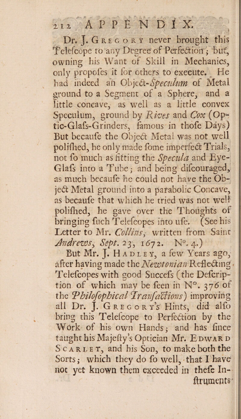 i i i . A P P E N D 1 X. Dr. J. Gregory never brought this Telefcope to any Degree of Perfection ; but, owning his Want of Skill in Mechanics, only propofes it for others to execute. He had indeed ah ObjeCi-Speculum of Metal ground to a Segment of a Sphere, and a little concave, as vveli as a little convex Speculum, ground by Rives and Cox (Op- tic-Glafs-Grinders, famous in thofe Days) But becaufe the ObjeCt Metal was not well polifhed, he only made fome imperfect Trials, not fo much as fitting the Specula and Eye- Glafs into a Tube; and being difcouraged, as much becaufe he could not have the Ob¬ ject Metal ground into a parabolic Concave, as becaufe that which he tried was not well polifhed, he gave over the Thoughts or bringing fuch Telefcopes into ufe, (See his Letter to Mr. Collins3 written from Saint Andrews y Sept. 23, 1672. N°. 4.) But Mr. J. Hadley, a few Years ago, after having made the Newtonian Refie&mg Telefcopes with good Sticcefs (the Defcrip- tion. of which may be feen in N°. 376 of the Thilofophical TranfaUions) improving all Dr. J. Gregor yV Hints, did alfo bring this Telefcope to Perfection by the Work of his own Hands; and has fince taught his Majeftys Optician Mr. Edward Scarlet, and his Son, to make both the Sorts,* which they do fo well, that I have not yet known them exceeded in thefe In- ftrumeptr